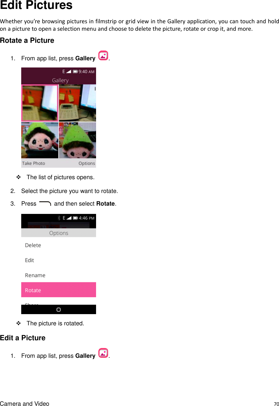 Camera and Video    70 Edit Pictures Whether you’re browsing pictures in filmstrip or grid view in the Gallery application, you can touch and hold on a picture to open a selection menu and choose to delete the picture, rotate or crop it, and more. Rotate a Picture 1.  From app list, press Gallery  .    The list of pictures opens. 2.  Select the picture you want to rotate. 3.  Press    and then select Rotate.        The picture is rotated. Edit a Picture 1.  From app list, press Gallery  . 