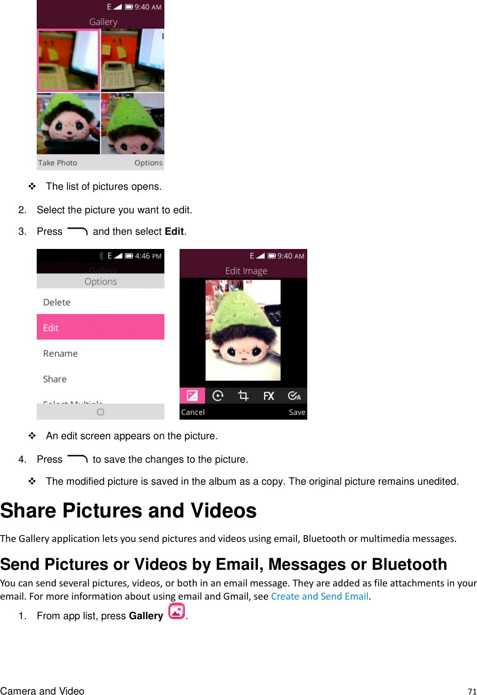 Camera and Video    71    The list of pictures opens. 2.  Select the picture you want to edit. 3.  Press    and then select Edit.           An edit screen appears on the picture. 4.  Press    to save the changes to the picture.   The modified picture is saved in the album as a copy. The original picture remains unedited. Share Pictures and Videos The Gallery application lets you send pictures and videos using email, Bluetooth or multimedia messages.   Send Pictures or Videos by Email, Messages or Bluetooth You can send several pictures, videos, or both in an email message. They are added as file attachments in your email. For more information about using email and Gmail, see Create and Send Email. 1.  From app list, press Gallery  . 