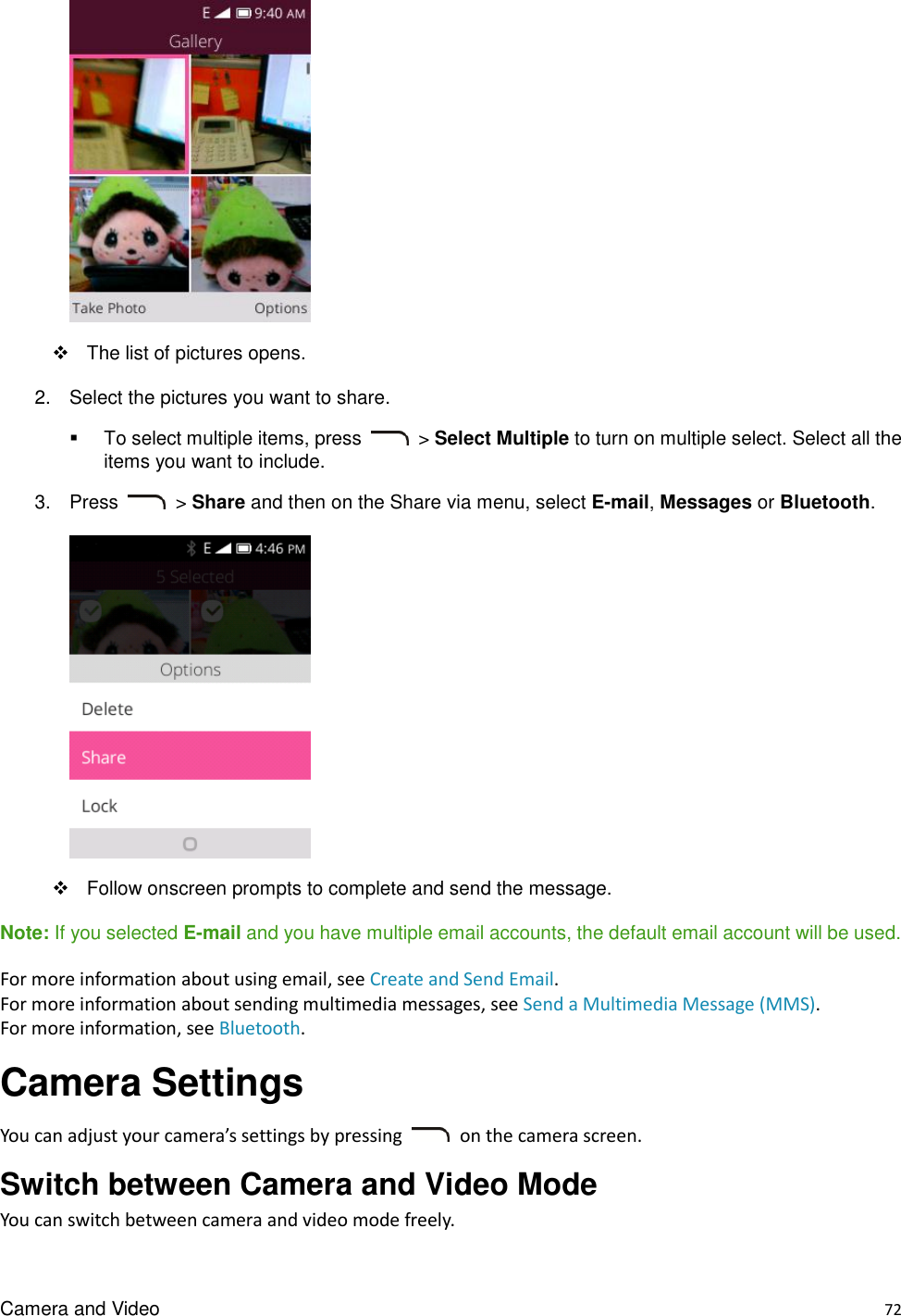 Camera and Video    72    The list of pictures opens. 2.  Select the pictures you want to share.   To select multiple items, press    &gt; Select Multiple to turn on multiple select. Select all the items you want to include. 3.  Press    &gt; Share and then on the Share via menu, select E-mail, Messages or Bluetooth.        Follow onscreen prompts to complete and send the message. Note: If you selected E-mail and you have multiple email accounts, the default email account will be used. For more information about using email, see Create and Send Email. For more information about sending multimedia messages, see Send a Multimedia Message (MMS). For more information, see Bluetooth. Camera Settings You can adjust your camera’s settings by pressing    on the camera screen. Switch between Camera and Video Mode You can switch between camera and video mode freely. 