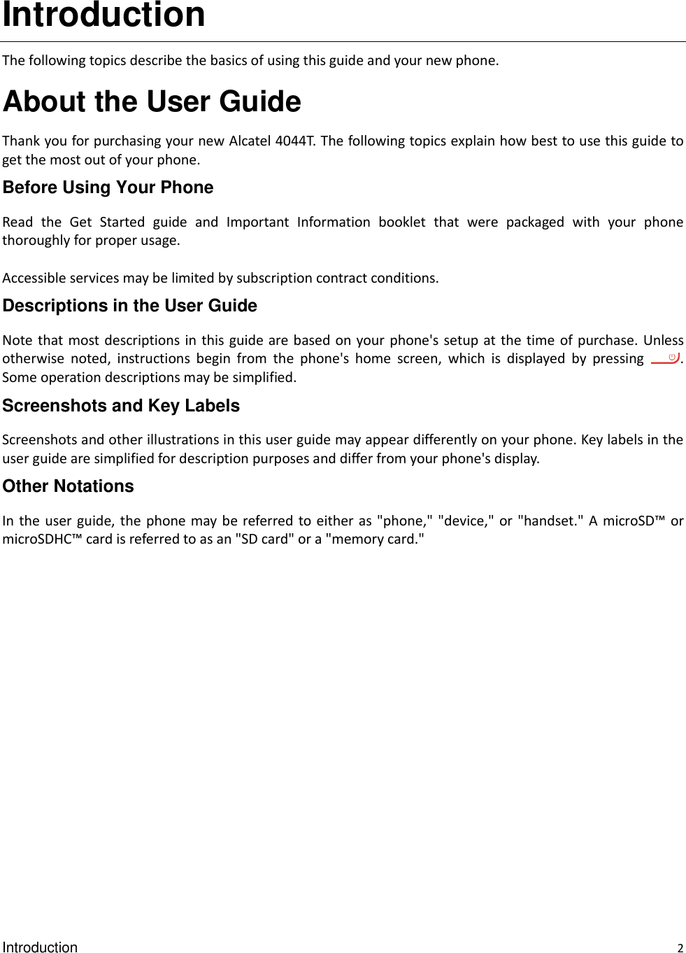 Introduction    2 Introduction The following topics describe the basics of using this guide and your new phone. About the User Guide Thank you for purchasing your new Alcatel 4044T. The following topics explain how best to use this guide to get the most out of your phone. Before Using Your Phone Read  the  Get  Started  guide  and  Important  Information  booklet  that  were  packaged  with  your  phone thoroughly for proper usage.  Accessible services may be limited by subscription contract conditions. Descriptions in the User Guide Note that most descriptions in  this guide are based on your phone&apos;s setup at the  time of purchase. Unless otherwise  noted,  instructions  begin  from  the  phone&apos;s  home  screen,  which  is  displayed  by  pressing  . Some operation descriptions may be simplified. Screenshots and Key Labels Screenshots and other illustrations in this user guide may appear differently on your phone. Key labels in the user guide are simplified for description purposes and differ from your phone&apos;s display. Other Notations In the user guide, the phone may be referred  to either as &quot;phone,&quot; &quot;device,&quot; or &quot;handset.&quot; A microSD™  or microSDHC™ card is referred to as an &quot;SD card&quot; or a &quot;memory card.&quot;  