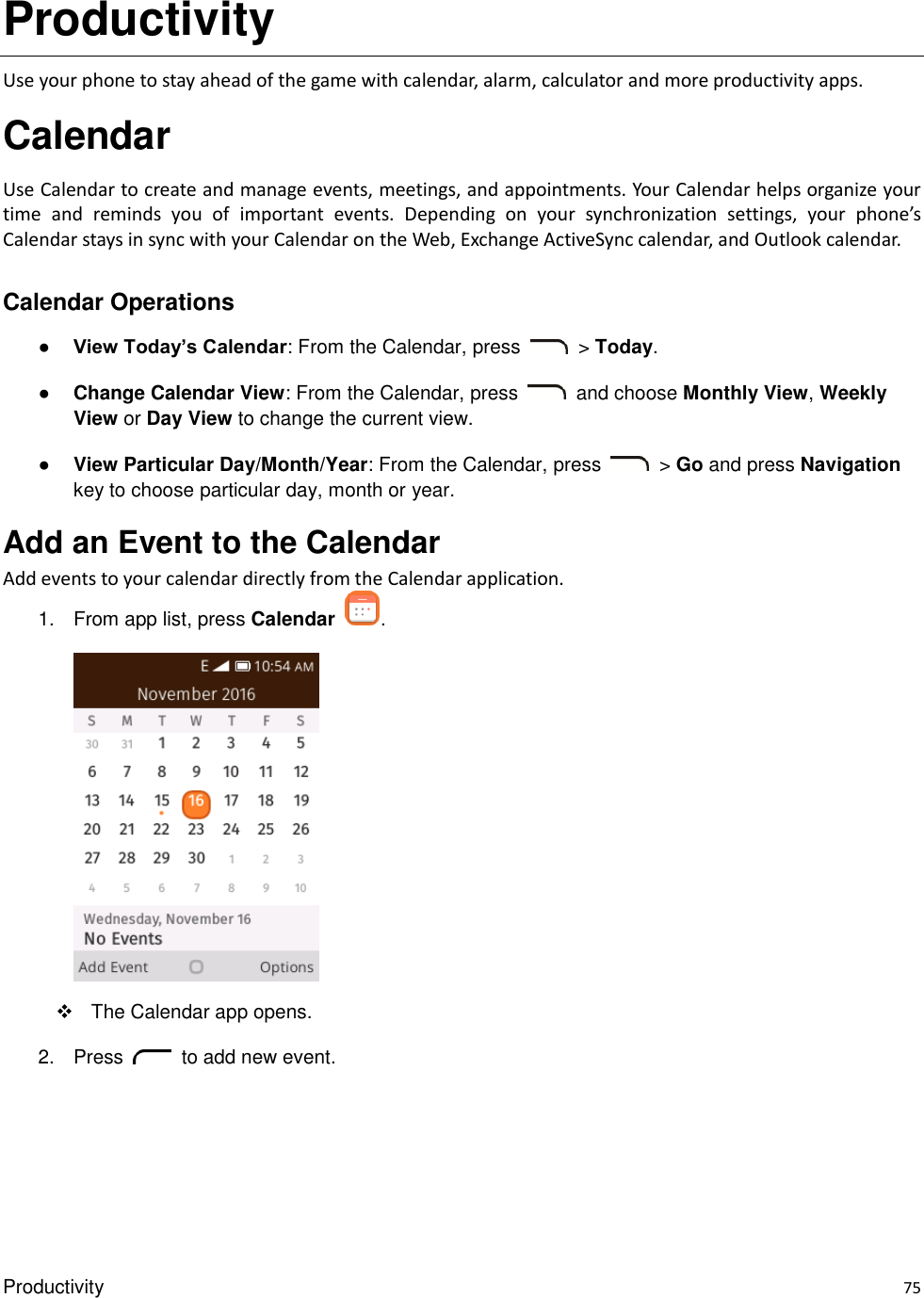 Productivity    75 Productivity Use your phone to stay ahead of the game with calendar, alarm, calculator and more productivity apps. Calendar Use Calendar to create and manage events, meetings, and appointments. Your Calendar helps organize your time  and  reminds  you  of  important  events.  Depending  on  your  synchronization  settings,  your  phone’s Calendar stays in sync with your Calendar on the Web, Exchange ActiveSync calendar, and Outlook calendar.  Calendar Operations ● View Today’s Calendar: From the Calendar, press    &gt; Today. ● Change Calendar View: From the Calendar, press    and choose Monthly View, Weekly View or Day View to change the current view. ● View Particular Day/Month/Year: From the Calendar, press    &gt; Go and press Navigation key to choose particular day, month or year. Add an Event to the Calendar Add events to your calendar directly from the Calendar application. 1.  From app list, press Calendar  .        The Calendar app opens. 2.  Press    to add new event. 