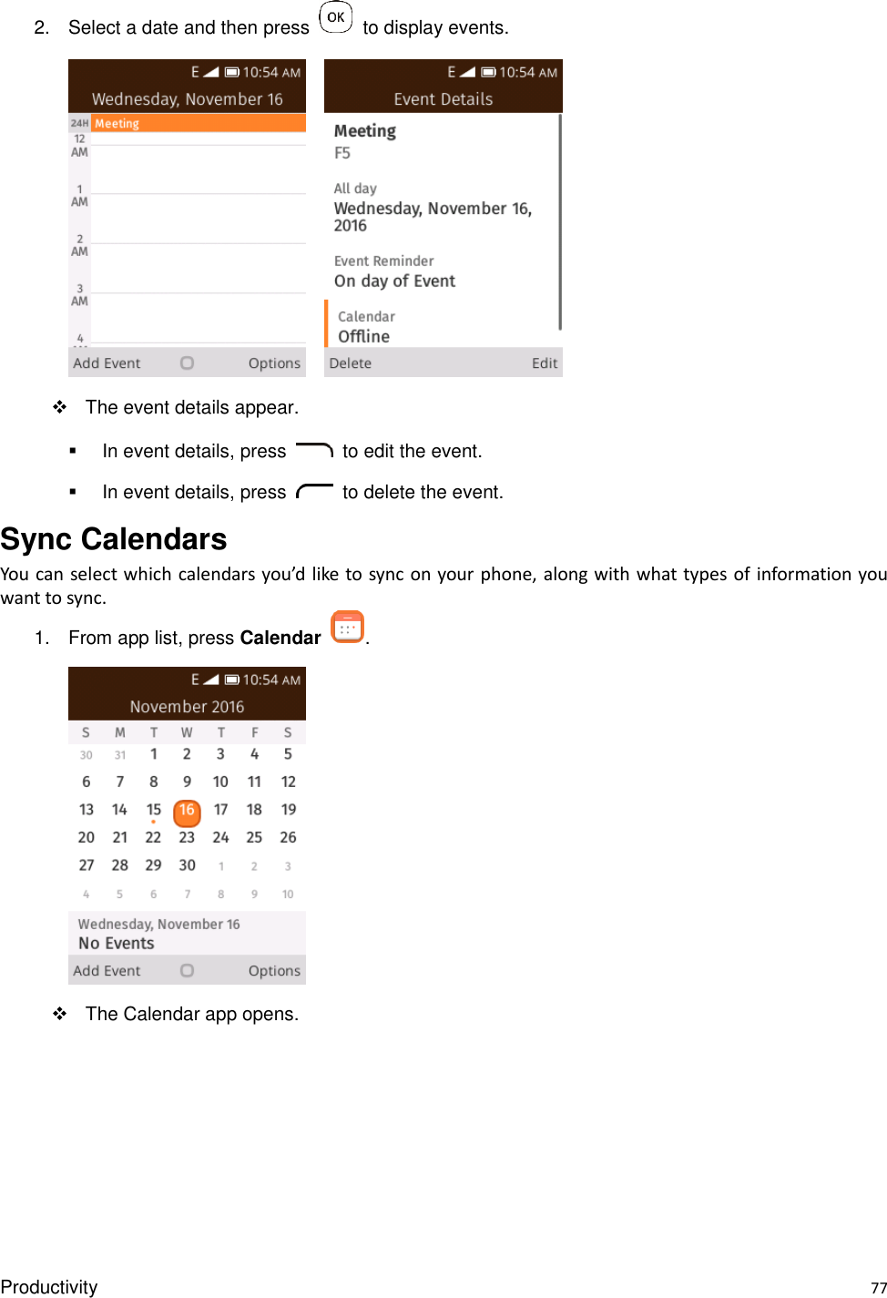 Productivity    77 2.  Select a date and then press    to display events.           The event details appear.   In event details, press    to edit the event.   In event details, press    to delete the event. Sync Calendars You can select which calendars you’d like to sync on your phone, along with what types of information you want to sync. 1.  From app list, press Calendar  .    The Calendar app opens. 