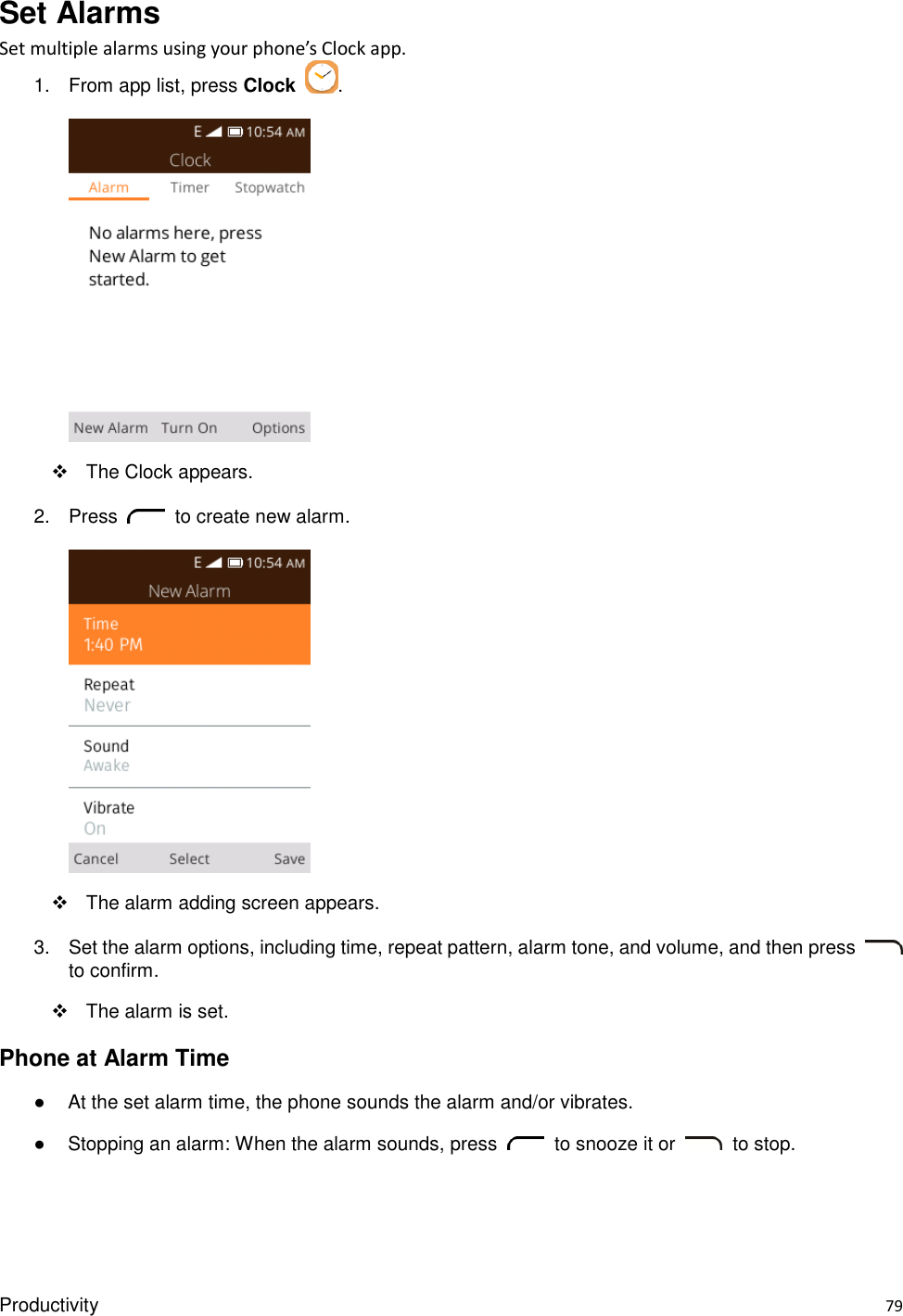 Productivity    79 Set Alarms Set multiple alarms using your phone’s Clock app. 1.  From app list, press Clock  .       The Clock appears. 2.  Press    to create new alarm.        The alarm adding screen appears. 3.  Set the alarm options, including time, repeat pattern, alarm tone, and volume, and then press   to confirm.     The alarm is set. Phone at Alarm Time ●  At the set alarm time, the phone sounds the alarm and/or vibrates. ●  Stopping an alarm: When the alarm sounds, press    to snooze it or    to stop.  