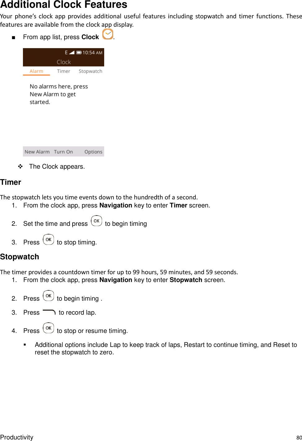 Productivity    80 Additional Clock Features Your  phone’s  clock  app  provides  additional  useful features  including  stopwatch  and timer  functions.  These features are available from the clock app display. ■  From app list, press Clock  .       The Clock appears. Timer The stopwatch lets you time events down to the hundredth of a second. 1.  From the clock app, press Navigation key to enter Timer screen. 2.  Set the time and press    to begin timing 3.  Press    to stop timing. Stopwatch The timer provides a countdown timer for up to 99 hours, 59 minutes, and 59 seconds. 1.  From the clock app, press Navigation key to enter Stopwatch screen. 2.  Press    to begin timing . 3.  Press    to record lap. 4.  Press    to stop or resume timing.   Additional options include Lap to keep track of laps, Restart to continue timing, and Reset to reset the stopwatch to zero. 