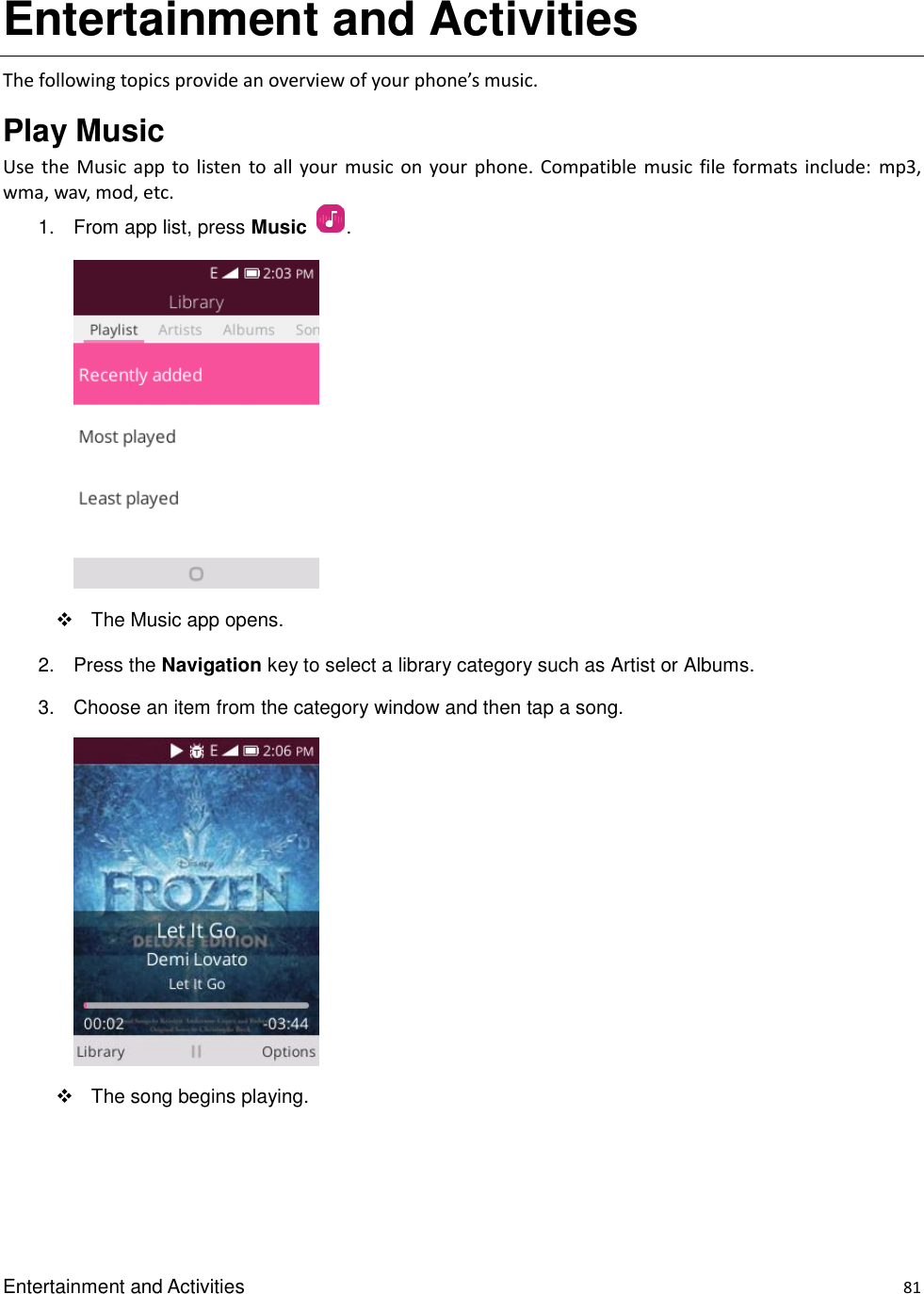 Entertainment and Activities    81 Entertainment and Activities   The following topics provide an overview of your phone’s music. Play Music   Use the  Music  app  to  listen to all your music on your phone.  Compatible music file formats  include:  mp3, wma, wav, mod, etc. 1.  From app list, press Music  .        The Music app opens. 2.  Press the Navigation key to select a library category such as Artist or Albums.   3.  Choose an item from the category window and then tap a song.      The song begins playing.  