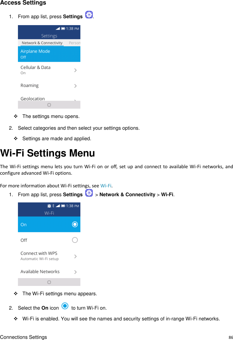 Connections Settings    86 Access Settings 1.  From app list, press Settings  .       The settings menu opens. 2.  Select categories and then select your settings options.   Settings are made and applied. Wi-Fi Settings Menu The Wi-Fi settings menu lets you turn  Wi-Fi  on  or  off,  set up and connect to available  Wi-Fi  networks, and configure advanced Wi-Fi options.  For more information about Wi-Fi settings, see Wi-Fi. 1.  From app list, press Settings    &gt; Network &amp; Connectivity &gt; Wi-Fi.       The Wi-Fi settings menu appears. 2.  Select the On icon    to turn Wi-Fi on.    Wi-Fi is enabled. You will see the names and security settings of in-range Wi-Fi networks. 