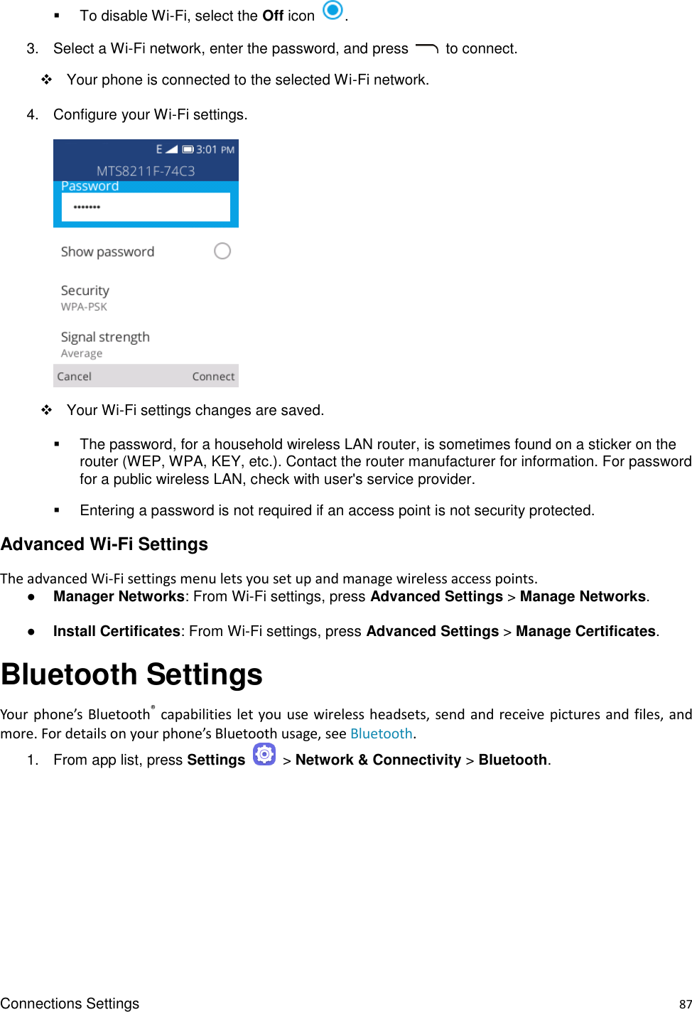 Connections Settings    87   To disable Wi-Fi, select the Off icon  . 3.  Select a Wi-Fi network, enter the password, and press    to connect.     Your phone is connected to the selected Wi-Fi network. 4.  Configure your Wi-Fi settings.        Your Wi-Fi settings changes are saved.   The password, for a household wireless LAN router, is sometimes found on a sticker on the router (WEP, WPA, KEY, etc.). Contact the router manufacturer for information. For password for a public wireless LAN, check with user&apos;s service provider.   Entering a password is not required if an access point is not security protected. Advanced Wi-Fi Settings The advanced Wi-Fi settings menu lets you set up and manage wireless access points. ● Manager Networks: From Wi-Fi settings, press Advanced Settings &gt; Manage Networks. ● Install Certificates: From Wi-Fi settings, press Advanced Settings &gt; Manage Certificates. Bluetooth Settings Your phone’s Bluetooth® capabilities let you use wireless headsets, send and receive pictures and files, and more. For details on your phone’s Bluetooth usage, see Bluetooth.   1.  From app list, press Settings    &gt; Network &amp; Connectivity &gt; Bluetooth. 