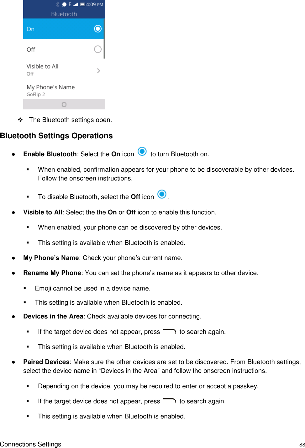 Connections Settings    88       The Bluetooth settings open. Bluetooth Settings Operations ● Enable Bluetooth: Select the On icon    to turn Bluetooth on.   When enabled, confirmation appears for your phone to be discoverable by other devices. Follow the onscreen instructions.   To disable Bluetooth, select the Off icon  . ● Visible to All: Select the the On or Off icon to enable this function.     When enabled, your phone can be discovered by other devices.   This setting is available when Bluetooth is enabled. ● My Phone’s Name: Check your phone’s current name. ● Rename My Phone: You can set the phone’s name as it appears to other device.     Emoji cannot be used in a device name.   This setting is available when Bluetooth is enabled. ● Devices in the Area: Check available devices for connecting.   If the target device does not appear, press    to search again.   This setting is available when Bluetooth is enabled. ● Paired Devices: Make sure the other devices are set to be discovered. From Bluetooth settings, select the device name in “Devices in the Area” and follow the onscreen instructions.   Depending on the device, you may be required to enter or accept a passkey.   If the target device does not appear, press    to search again.   This setting is available when Bluetooth is enabled. 