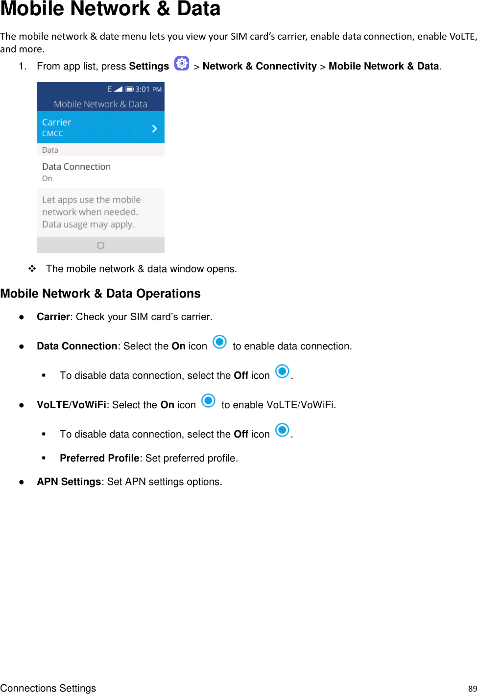 Connections Settings    89 Mobile Network &amp; Data   The mobile network &amp; date menu lets you view your SIM card’s carrier, enable data connection, enable VoLTE, and more. 1.  From app list, press Settings    &gt; Network &amp; Connectivity &gt; Mobile Network &amp; Data.       The mobile network &amp; data window opens. Mobile Network &amp; Data Operations ● Carrier: Check your SIM card’s carrier. ● Data Connection: Select the On icon    to enable data connection.   To disable data connection, select the Off icon  . ● VoLTE/VoWiFi: Select the On icon    to enable VoLTE/VoWiFi.   To disable data connection, select the Off icon  .  Preferred Profile: Set preferred profile. ● APN Settings: Set APN settings options. 