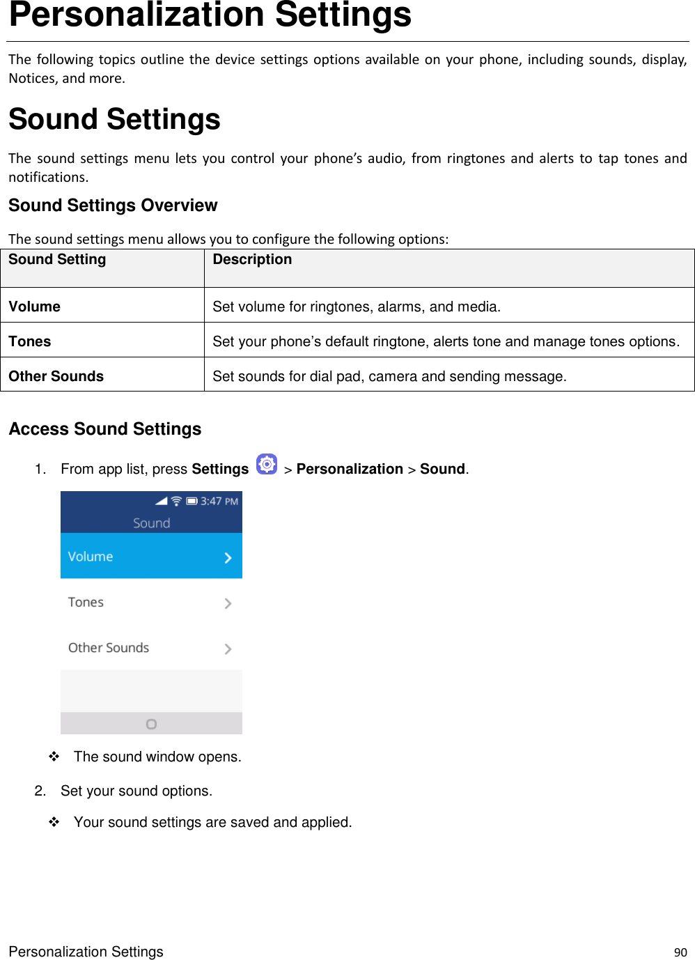 Personalization Settings    90 Personalization Settings The  following  topics outline the device settings options  available on your phone,  including  sounds, display, Notices, and more. Sound Settings The  sound  settings  menu  lets  you  control  your  phone’s  audio,  from  ringtones  and  alerts  to  tap  tones  and notifications. Sound Settings Overview The sound settings menu allows you to configure the following options: Sound Setting Description Volume Set volume for ringtones, alarms, and media. Tones Set your phone’s default ringtone, alerts tone and manage tones options. Other Sounds Set sounds for dial pad, camera and sending message.  Access Sound Settings 1.  From app list, press Settings    &gt; Personalization &gt; Sound.         The sound window opens. 2.  Set your sound options.   Your sound settings are saved and applied. 