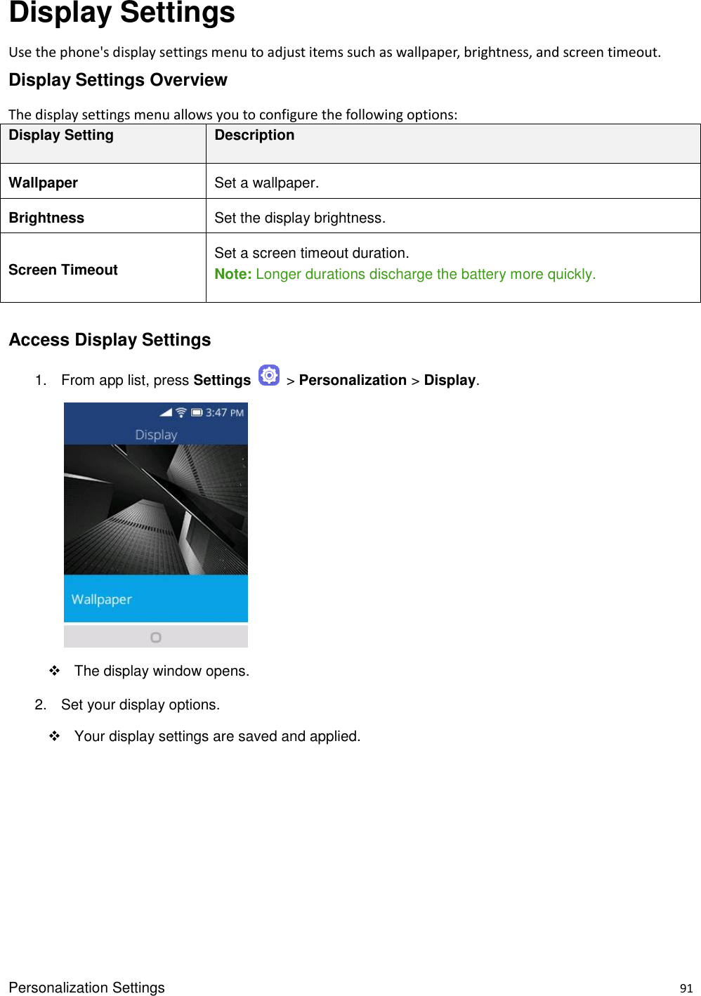 Personalization Settings    91 Display Settings Use the phone&apos;s display settings menu to adjust items such as wallpaper, brightness, and screen timeout. Display Settings Overview The display settings menu allows you to configure the following options: Display Setting Description Wallpaper Set a wallpaper. Brightness Set the display brightness. Screen Timeout Set a screen timeout duration. Note: Longer durations discharge the battery more quickly.  Access Display Settings 1.  From app list, press Settings    &gt; Personalization &gt; Display.            The display window opens. 2.  Set your display options.   Your display settings are saved and applied.     