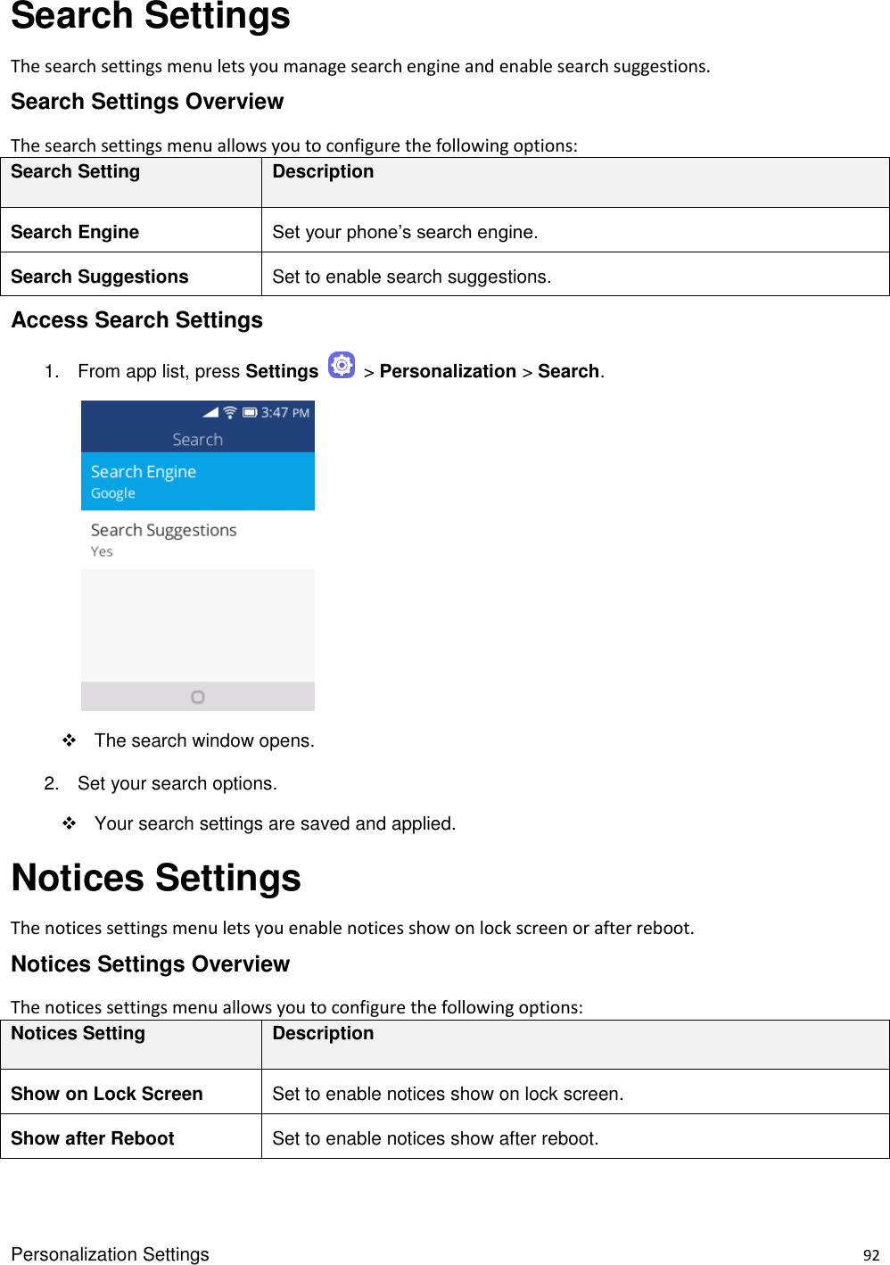 Personalization Settings    92 Search Settings The search settings menu lets you manage search engine and enable search suggestions. Search Settings Overview The search settings menu allows you to configure the following options: Search Setting Description Search Engine Set your phone’s search engine. Search Suggestions Set to enable search suggestions. Access Search Settings 1.  From app list, press Settings    &gt; Personalization &gt; Search.            The search window opens. 2.  Set your search options.   Your search settings are saved and applied. Notices Settings The notices settings menu lets you enable notices show on lock screen or after reboot. Notices Settings Overview The notices settings menu allows you to configure the following options: Notices Setting Description Show on Lock Screen Set to enable notices show on lock screen. Show after Reboot Set to enable notices show after reboot. 