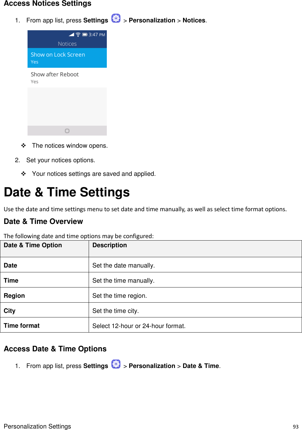 Personalization Settings    93 Access Notices Settings 1.  From app list, press Settings    &gt; Personalization &gt; Notices.            The notices window opens. 2.  Set your notices options.   Your notices settings are saved and applied. Date &amp; Time Settings Use the date and time settings menu to set date and time manually, as well as select time format options. Date &amp; Time Overview The following date and time options may be configured:   Date &amp; Time Option Description Date Set the date manually. Time Set the time manually. Region Set the time region. City Set the time city. Time format Select 12-hour or 24-hour format.  Access Date &amp; Time Options 1.  From app list, press Settings    &gt; Personalization &gt; Date &amp; Time. 