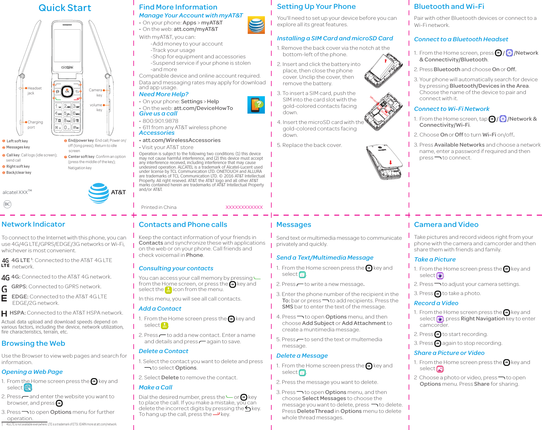 Quick StartCharging portvolume key Headset jack Camera key 12345671  Left soft key 2  Messages key3  Call key: Call logs (idle screen);         send call4  Right soft key5  Back/clear key6  End/power key: End call; Power on/       off (long press); Return to idle         screen7  Center soft key: Confirm an option        (press the middle of the key);      Natigation keyalcatel XXXTMBCFind More Information Manage Your Account with myAT&amp;T• On your phone: Apps &gt; myAT&amp;T• On the web: att.com/myAT&amp;TWith myAT&amp;T, you can:-Add money to your account-Track your usage-Shop for equipment and accessories-Suspend service if your phone is stolen-and moreCompatible device and online account required.Data and messaging rates may apply for download and app usage.Need More Help?• On your phone: Settings &gt; Help• On the web: att.com/DeviceHowToGive us a call• 800.901.9878• 611 from any AT&amp;T wireless phoneAccessories• att.com/WirelessAccessories•VisityourAT&amp;TstoreOperation is subject to the following two conditions: (1) this device may not cause harmful interference, and (2) this device must accept any interference received, including interference that may cause undesired operation. ALCATEL is a trademark of Alcatel-Lucent used under license by TCL Communication LTD. ONETOUCH and ALLURA are trademarks of TCL Communication LTD. © 2016 AT&amp;T Intellectual Property. All right reseved. AT&amp;T. the AT&amp;T logo and all other AT&amp;T marks contained herein are trademarks of AT&amp;T Intellectual Property and/or AT&amp;T.Printed in China XXXXXXXXXXXXSetting Up Your PhoneYou&apos;ll need to set up your device before you can explore all its great features.Installing a SIM Card and microSD Card1. Remove the back cover via the notch at the bottom-left of the phone.2. Insert and click the battery into place, then close the phone cover. Unclip the cover, then remove the battery.3. To insert a SIM card, push the SIM into the card slot with the gold-colored contacts facing down.4. Insert the microSD card with the gold-colored contacts facing down.5. Replace the back cover.AT&amp;TSIM cardSD cardBluetooth and Wi-FiPair with other Bluetooth devices or connect to a Wi-Fi network.Connect to a Bluetooth Headset1.From the Home screen, press  OK  /   /Network &amp; Connectivity/Bluetooth.2.Press Bluetooth and choose On or Off.3.Your phone will automatically search for device by pressing Bluetooth/Devices in the Area. Choose the name of the device to pair and connect with it.Connect to Wi-Fi Network1.From the Home screen, tap  OK  /   /Network &amp; Connectivity/Wi-Fi.2.Choose On or Off to turn Wi-Fi on/off.3.Press Available Networks and choose a network name, enter a password if required and then press   to connect.Network IndicatorTo connect to the Internet with this phone, you can use 4G/4G LTE/GPRS/EDGE/3G networks or Wi-Fi, whichever is most convenient.  4G LTE 1: Connected to the AT&amp;T 4G LTE network.  4G: Connected to the AT&amp;T 4G network.     GRPS: Connected to GPRS network.    EDGE: Connected to the AT&amp;T 4G LTE EDGE/2G network.  HSPA: Connected to the AT&amp;T HSPA network.Actual data upload and download speeds depend on various factors, including the device, network utilization, fire characteristics, terrain, etc. Browsing the WebUse the Browser to view web pages and search for information. Opening a Web Page1.  From the Home screen press the  OK  key and select  .2. Press   and enter the website you want to browser, and press  OK .3. Press   to open Options menu for further operation.1　4G LTE is not available everywhere. LTE is a trademark of ETSI. lEARN more at att.com/network.Contacts and Phone callsKeep the contact information of your friends in Contacts and synchronize these with applications on the web or on your phone. Call friends and check voicemail in Phone.Consulting your contactsYou can access your call memory by pressing from the Home screen, or press the  OK  key and select the   icon from the menu.In this menu, you will see all call contacts.Add a Contact1.  From the Home screen press the  OK  key and select  .2. Press   to add a new contact. Enter a name and details and press   again to save.Delete a Contact1. Select the contact you want to delete and press  to select Options.2. Select Delete to remove the contact.Make a CallDial the desired number, press the   or  OK  key to place the call. If you make a mistake, you can delete the incorrect digits by pressing the   key. To hang up the call, press the   key.MessagesSend text or multimedia message to communicate privately and quickly. Send a Text/Multimedia Message1.  From the Home screen press the  OK  key and select  .2. Press   to write a new message.3. Enter the phone number of the recipient in the To: bar or press   to add recipients. Press the SMS bar to enter the text of the message.4. Press   to open Options menu, and then choose Add Subject or Add Attachment to create a muntimedia message.5. Press   to send the text or multemedia message.Delete a Message1.  From the Home screen press the  OK  key and select  .2. Press the message you want to delete.3. Press   to open Options menu, and then choose Select Messages to choose the message you want to delete, press    to delete. Press DeleteThread in Options menu to delete whole thread messages.Camera and VideoTake pictures and record videos right from your phone with the camera and camcorder and then share them with friends and family.Take a Picture1.  From the Home screen press the  OK  key and select  .2. Press   to adjust your camera settings. 3. Press  OK  to take a photo.Record a Video1.  From the Home screen press the  OK  key and select  , press Right Navigation key to enter camcorder.2. Press  OK  to start recording.3. Press  OK  again to stop recording.Share a Picture or Video1.  From the Home screen press the  OK  key and select  .2  Choose a photo or video, press   to open Options menu. Press Share for sharing.