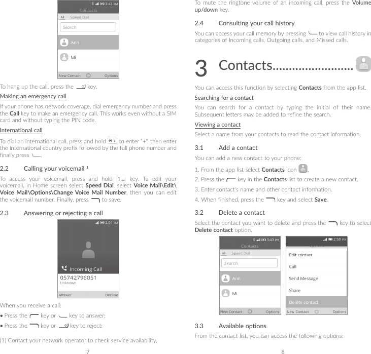 7 8To hang up the call, press the   key.Making an emergency callIf your phone has network coverage, dial emergency number and press the Call key to make an emergency call. This works even without a SIM card and without typing the PIN code.International callTo dial an international call, press and hold   to enter “+”, then enter the international country prefix followed by the full phone number and finally press  .2.2  Calling your voicemail 1To  access  your  voicemail,  press  and  hold    key.  To  edit  your voicemail, in Home screen select Speed Dial, select Voice Mail\Edit\Voice Mail\Options\Change Voice Mail Number,  then  you  can  edit the voicemail number. Finally, press   to save.2.3  Answering or rejecting a callWhen you receive a call:•Press the   key or   key to answer;•Press the   key or   key to reject;(1) Contact your network operator to check service availability.To mute the ringtone volume of an incoming call, press the Volume up/down key.2.4  Consulting your call historyYou can access your call memory by pressing   to view call history in categories of Incoming calls, Outgoing calls, and Missed calls.3  Contacts .........................You can access this function by selecting Contacts from the app list.Searching for a contactYou  can  search  for  a  contact  by  typing  the  initial  of  their  name. Subsequent letters may be added to refine the search.Viewing a contactSelect a name from your contacts to read the contact information.3.1  Add a contactYou can add a new contact to your phone:1.  From the app list select Contacts icon  . 2.  Press the   key in the Contacts list to create a new contact. 3.  Enter contact’s name and other contact information.4.  When finished, press the   key and select Save.3.2  Delete a contactSelect the contact you want to delete and press the   key to select Delete contact option.   3.3  Available optionsFrom the contact list, you can access the following options: