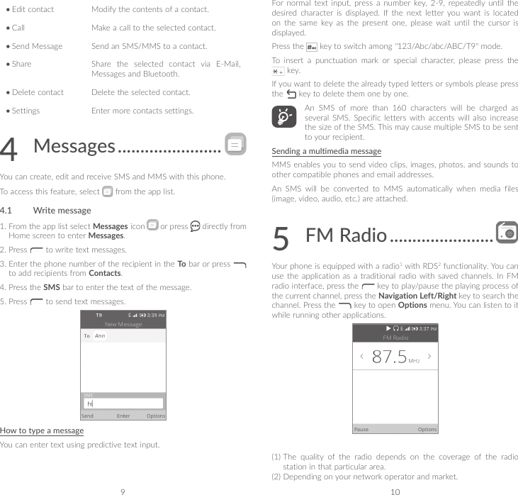 9 10•Edit contact Modify the contents of a contact.•Call Make a call to the selected contact.•Send Message Send an SMS/MMS to a contact.•Share Share the selected contact via E-Mail, Messages and Bluetooth.•Delete contact Delete the selected contact.•Settings Enter more contacts settings.4  Messages .......................You can create, edit and receive SMS and MMS with this phone.To access this feature, select   from the app list.4.1  Write message1.  From the app list select Messages icon   or press   directly from Home screen to enter Messages. 2.   Press   to write text messages. 3.  Enter the phone number of the recipient in the To  bar or press   to add recipients from Contacts. 4.  Press the SMS bar to enter the text of the message.5.   Press   to send text messages.How to type a messageYou can enter text using predictive text input. For  normal  text  input,  press  a  number  key,  2-9,  repeatedly until  the desired  character  is  displayed.  If  the  next  letter  you  want  is  located on  the  same  key  as  the  present  one,  please  wait  until  the  cursor  is displayed. Press the   key to switch among &quot;123/Abc/abc/ABC/T9&quot; mode.To insert a punctuation mark or special character, please press the  key.If you want to delete the already typed letters or symbols please press the   key to delete them one by one.An SMS of more than 160 characters will be charged as several SMS. Specific letters with accents will also increase the size of the SMS. This may cause multiple SMS to be sent to your recipient.Sending a multimedia messageMMS enables you to  send video clips, images, photos, and sounds to other compatible phones and email addresses.An  SMS  will  be  converted  to  MMS  automatically  when  media  files (image, video, audio, etc.) are attached.5   FM  Radio .......................Your phone is equipped with a radio1 with RDS2 functionality. You can use the application as a traditional radio with saved channels. In FM radio interface, press the   key to play/pause the playing process of the current channel, press the Navigation Left/Right key to search the channel. Press the   key to open Options menu. You can listen to it while running other applications.(1)  The  quality  of  the  radio  depends  on  the  coverage  of  the  radio station in that particular area.(2)  Depending on your network operator and market.