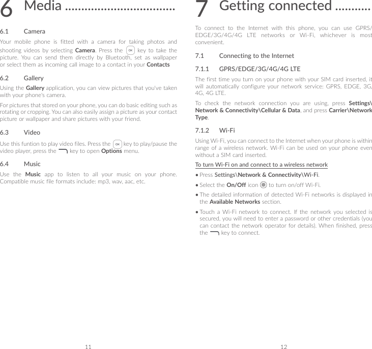 11 126   Media ..................................6.1  CameraYour mobile phone is fitted with a camera for taking photos and shooting videos  by  selecting  Camera. Press the    key  to  take  the picture.  You  can  send  them  directly  by  Bluetooth,  set  as  wallpaper or select them as incoming call image to a contact in your Contacts6.2  GalleryUsing the Gallery application, you can view pictures that you&apos;ve taken with your phone&apos;s camera.For pictures that stored on your phone, you can do basic editing such as rotating or cropping. You can also easily assign a picture as your contact picture or wallpaper and share pictures with your friend.6.3  VideoUse this funtion to play video files. Press the   key to play/pause the video player, press the   key to open Options menu.6.4  MusicUse the Music  app  to  listen  to  all  your  music  on  your  phone. Compatible music file formats include: mp3, wav, aac, etc.7  Getting connected ...........To  connect  to  the  Internet  with  this  phone,  you  can  use  GPRS/EDGE/3G/4G/4G LTE networks or Wi-Fi, whichever is most convenient.7.1  Connecting to the Internet7.1.1  GPRS/EDGE/3G/4G/4G LTEThe first time you turn on your phone with your SIM card inserted, it will  automatically  configure  your  network  service:  GPRS,  EDGE,  3G, 4G, 4G LTE. To  check  the  network  connection  you  are  using,  press  Settings\Network &amp; Connectivity\Cellular &amp; Data, and press Carrier\Network Type.7.1.2  Wi-FiUsing Wi-Fi, you can connect to the Internet when your phone is within range of  a wireless  network. Wi-Fi  can  be  used  on your phone even without a SIM card inserted.To turn Wi-Fi on and connect to a wireless network•Press Settings\Network &amp; Connectivity\Wi-Fi.•Select the On/Off icon   to turn on/off Wi-Fi.•The detailed information of detected Wi-Fi networks is displayed in the Available Networks section.•Touch  a Wi-Fi  network  to  connect.  If  the  network  you  selected  is secured, you will need to enter a password or other credentials (you can contact the network operator for details). When finished, press the   key to connect.
