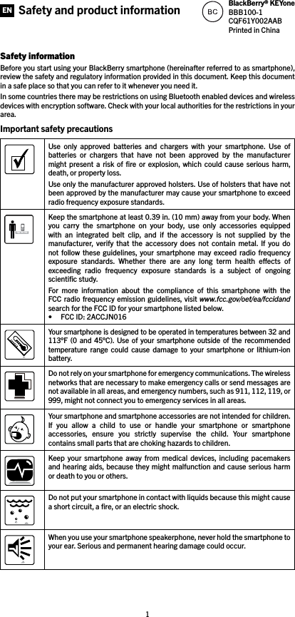 1Safety informationBefore you start using your BlackBerry smartphone (hereinafter referred to as smartphone), review the safety and regulatory information provided in this document. Keep this document in a safe place so that you can refer to it whenever you need it.In some countries there may be restrictions on using Bluetooth enabled devices and wireless devices with encryption software. Check with your local authorities for the restrictions in your area.Important safety precautions Use  only  approved  batteries  and  chargers  with  your  smartphone.  Use  of batteries  or  chargers  that  have  not  been  approved  by  the  manufacturer might  present a  risk  of ﬁre  or  explosion,  which could  cause  serious harm, death, or property loss. Use only the manufacturer approved holsters. Use of holsters that have not been approved by the manufacturer may cause your smartphone to exceed radio frequency exposure standards.Keep the smartphone at least 0.39 in. (10 mm) away from your body. When you  carry  the  smartphone  on  your  body,  use  only  accessories  equipped with  an  integrated  belt  clip,  and  if  the  accessory  is  not  supplied  by  the manufacturer,  verify  that  the  accessory  does  not  contain  metal. If  you  do not  follow  these guidelines, your  smartphone  may  exceed  radio frequency exposure  standards.  Whether  there  are  any  long  term  health  eects  of exceeding  radio  frequency  exposure  standards  is  a  subject  of  ongoing scientiﬁc study.For  more  information  about  the  compliance  of  this  smartphone  with  the FCC radio frequency emission guidelines, visit www.fcc.gov/oet/ea/fccidand search for the FCC ID for your smartphone listed below. • FCC ID: 2ACCJN016Your smartphone is designed to be operated in temperatures between 32 and 113°F (0  and  45°C).  Use  of your smartphone  outside of  the recommended temperature  range  could  cause  damage  to  your  smartphone  or  lithium-ion battery.Do not rely on your smartphone for emergency communications. The wireless networks that are necessary to make emergency calls or send messages are not available in all areas, and emergency numbers, such as 911, 112, 119, or 999, might not connect you to emergency services in all areas.Your smartphone and smartphone accessories are not intended for children. If  you  allow  a  child  to  use  or  handle  your  smartphone  or  smartphone accessories,  ensure  you  strictly  supervise  the  child.  Your  smartphone contains small parts that are choking hazards to children. Keep  your  smartphone  away  from medical  devices, including  pacemakers and hearing aids, because they might malfunction and cause serious harm or death to you or others. Do not put your smartphone in contact with liquids because this might cause a short circuit, a ﬁre, or an electric shock. When you use your smartphone speakerphone, never hold the smartphone to your ear. Serious and permanent hearing damage could occur. Safety and product information BlackBerry® KEYoneBBB100-1CQF61Y002AABPrinted in ChinaEN
