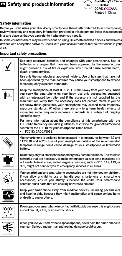 1Safety informationBefore you start using your BlackBerry smartphone (hereinafter referred to as smartphone), review the safety and regulatory information provided in this document. Keep this document in a safe place so that you can refer to it whenever you need it.In some countries there may be restrictions on using Bluetooth enabled devices and wireless devices with encryption software. Check with your local authorities for the restrictions in your area.Important safety precautions Use  only  approved  batteries  and  chargers  with  your  smartphone.  Use  of batteries  or  chargers  that  have  not  been  approved  by  the  manufacturer might  present a  risk  of ﬁre  or  explosion,  which could  cause  serious harm, death, or property loss. Use only the manufacturer approved holsters. Use of holsters that have not been approved by the manufacturer may cause your smartphone to exceed radio frequency exposure standards.Keep the smartphone at least 0.39 in. (10 mm) away from your body. When you  carry  the  smartphone  on  your  body,  use  only  accessories  equipped with  an  integrated  belt  clip,  and  if  the  accessory  is  not  supplied  by  the manufacturer,  verify  that  the  accessory  does  not  contain  metal. If  you  do not  follow  these guidelines, your  smartphone  may  exceed  radio frequency exposure  standards.  Whether  there  are  any  long  term  health  eects  of exceeding  radio  frequency  exposure  standards  is  a  subject  of  ongoing scientiﬁc study.For  more  information  about  the  compliance  of  this  smartphone  with  the FCC radio frequency emission guidelines, visit www.fcc.gov/oet/ea/fccidand search for the FCC ID for your smartphone listed below. • FCC ID: 2ACCJN018Your smartphone is designed to be operated in temperatures between 32 and 113°F (0  and  45°C).  Use  of your smartphone  outside of  the recommended temperature  range  could  cause  damage  to  your  smartphone  or  lithium-ion battery.Do not rely on your smartphone for emergency communications. The wireless networks that are necessary to make emergency calls or send messages are not available in all areas, and emergency numbers, such as 911, 112, 119, or 999, might not connect you to emergency services in all areas.Your smartphone and smartphone accessories are not intended for children. If  you  allow  a  child  to  use  or  handle  your  smartphone  or  smartphone accessories,  ensure  you  strictly  supervise  the  child.  Your  smartphone contains small parts that are choking hazards to children. Keep  your  smartphone  away  from medical  devices, including  pacemakers and hearing aids, because they might malfunction and cause serious harm or death to you or others. Do not put your smartphone in contact with liquids because this might cause a short circuit, a ﬁre, or an electric shock. When you use your smartphone speakerphone, never hold the smartphone to your ear. Serious and permanent hearing damage could occur. Safety and product information BlackBerry® KEYoneBBB100-2CQF61YXXXAAAPrinted in ChinaEN