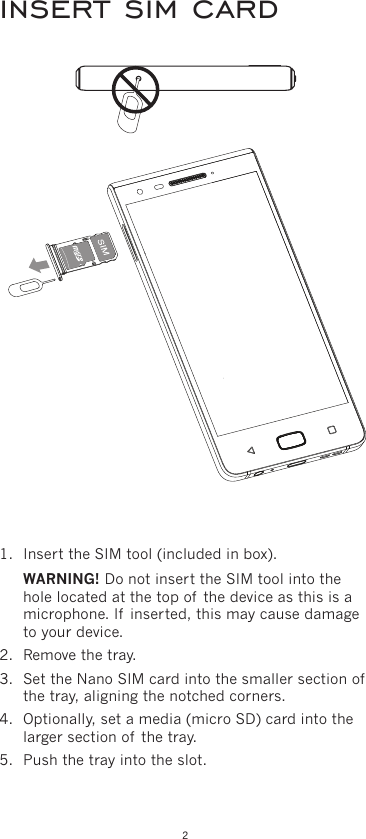 21.  Insert the SIM tool (included in box). WARNING! Do not insert the SIM tool into the hole located at the top of  the device as this is a microphone. If  inserted, this may cause damage to your device.2.  Remove the tray.3.  Set the Nano SIM card into the smaller section of  the tray, aligning the notched corners.4.  Optionally, set a media (micro SD) card into the larger section of  the tray.5.  Push the tray into the slot.insert sim card