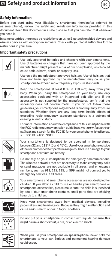 4Safety and product informationSafety informationBefore  you  start  using  your  BlackBerry  smartphone  (hereinafter  referred  to as  smartphone),  review  the  safety  and  regulatory  information  provided  in  this document. Keep this document in a safe place so that you can refer to it whenever you need it.In some countries there may be restrictions on using Bluetooth enabled devices and wireless devices with encryption software. Check with your local authorities for the restrictions in your area.Important safety precautions Use only  approved batteries  and  chargers with  your  smartphone. Use of  batteries  or  chargers  that  have  not been  approved  by the manufacturer might present a risk of ﬁre or explosion, which could cause serious harm, death, or property loss. Use only the manufacturer approved holsters. Use of holsters that have  not  been  approved  by  the  manufacturer  may  cause  your smartphone to exceed radio frequency exposure standards.Keep  the  smartphone  at  least  0.39  in.  (10  mm)  away  from  your body.  When  you  carry  the  smartphone  on  your  body,  use  only accessories  equipped  with  an  integrated  belt  clip,  and  if  the accessory  is  not  supplied  by  the  manufacturer,  verify  that  the accessory  does  not  contain  metal.  If  you  do  not  follow  these guidelines, your smartphone may exceed radio frequency exposure standards.  Whether  there  are  any  long  term  health  eects  of exceeding  radio  frequency  exposure  standards  is  a  subject  of ongoing scientiﬁc study.For more information about the compliance of this smartphone with the FCC radio frequency emission guidelines, visit www.fcc.gov/oet/ea/fccid and search for the FCC ID for your smartphone listed below. • FCC ID: 2ACCJN019Your  smartphone  is  designed  to  be  operated  in  temperatures between 32 and 113°F (0 and 45°C). Use of your smartphone outside of the recommended temperature range could cause damage to your smartphone or lithium-ion battery.Do  not  rely  on  your smartphone  for  emergency communications. The wireless networks that are necessary to make emergency calls or  send  messages  are  not  available  in  all  areas,  and  emergency numbers, such as 911, 112, 119, or 999, might not connect you to emergency services in all areas.Your smartphone and smartphone accessories are not designed for children. If you allow a  child to use or  handle your smartphone  or smartphone accessories, please make sure the child is supervised by  adult. Your smartphone  contains  small  parts  that  are  choking hazards to children. Keep  your  smartphone  away  from  medical  devices,  including pacemakers and hearing aids. Because they might malfunction and cause serious harm or death to you or others. Do  not  put your  smartphone  in  contact  with liquids  because  this might cause a short circuit, a ﬁre, or an electric shock. When you use your smartphone on speaker-phone, never hold the smartphone  to  your  ear.  Serious  and permanent  hearing  damage could occur. EN