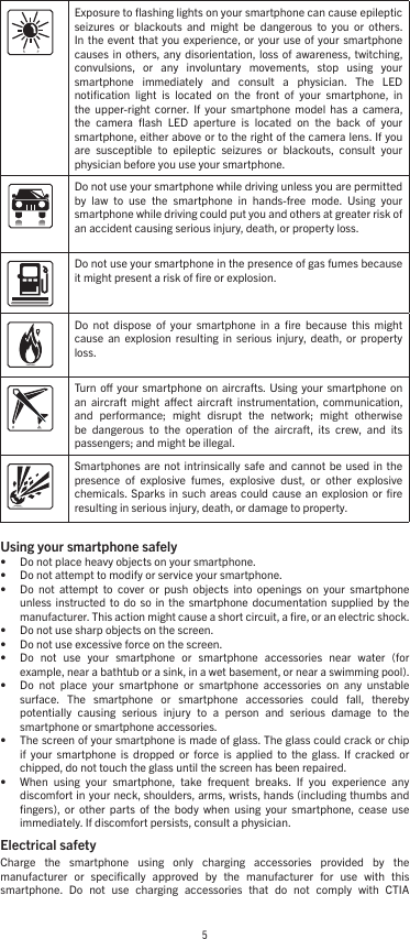 5Exposure to ﬂashing lights on your smartphone can cause epileptic seizures  or  blackouts  and  might  be  dangerous  to  you  or  others. In the  event that  you  experience, or your  use of your  smartphone causes  in  others, any  disorientation,  loss  of  awareness, twitching, convulsions,  or  any  involuntary  movements,  stop  using  your smartphone  immediately  and  consult  a  physician.  The  LED notiﬁcation  light  is  located  on  the  front  of  your  smartphone,  in the  upper-right  corner.  If  your  smartphone  model  has  a  camera, the  camera  ﬂash  LED  aperture  is  located  on  the  back  of  your smartphone, either above or to the right of the camera lens. If you are  susceptible  to  epileptic  seizures  or  blackouts,  consult  your physician before you use your smartphone.Do not use your smartphone while driving unless you are permitted by  law  to  use  the  smartphone  in  hands-free  mode.  Using  your smartphone while driving could put you and others at greater risk of an accident causing serious injury, death, or property loss.Do not use your smartphone in the presence of gas fumes because it might present a risk of ﬁre or explosion.Do  not  dispose  of  your  smartphone  in  a  ﬁre  because  this  might cause  an  explosion  resulting  in  serious injury,  death,  or  property loss. Turn  o  your smartphone  on aircrafts. Using  your smartphone  on an  aircraft  might  aect  aircraft  instrumentation,  communication, and  performance;  might  disrupt  the  network;  might  otherwise be  dangerous  to  the  operation  of  the  aircraft,  its  crew,  and  its passengers; and might be illegal. Smartphones  are not  intrinsically safe  and cannot  be used  in the presence  of  explosive  fumes,  explosive  dust,  or  other  explosive chemicals. Sparks  in such  areas  could cause  an  explosion or  ﬁre resulting in serious injury, death, or damage to property. Using your smartphone safely • Do not place heavy objects on your smartphone.• Do not attempt to modify or service your smartphone.• Do  not  attempt  to  cover  or  push  objects  into  openings  on  your  smartphone unless  instructed to  do  so in  the  smartphone  documentation supplied  by  the manufacturer. This action might cause a short circuit, a ﬁre, or an electric shock.• Do not use sharp objects on the screen.• Do not use excessive force on the screen.• Do  not  use  your  smartphone  or  smartphone  accessories  near  water  (for example, near a bathtub or a sink, in a wet basement, or near a swimming pool).• Do  not  place  your  smartphone  or  smartphone  accessories  on  any  unstable surface.  The  smartphone  or  smartphone  accessories  could  fall,  thereby potentially  causing  serious  injury  to  a  person  and  serious  damage  to  the smartphone or smartphone accessories.• The screen of your smartphone is made of glass. The glass could crack or chip if  your  smartphone  is  dropped  or  force  is  applied  to  the  glass.  If  cracked  or chipped, do not touch the glass until the screen has been repaired.• When  using  your  smartphone,  take  frequent  breaks.  If  you  experience  any discomfort in your neck, shoulders, arms, wrists, hands (including thumbs and ﬁngers),  or  other  parts  of  the  body  when  using  your  smartphone,  cease  use immediately. If discomfort persists, consult a physician.Electrical safety Charge  the  smartphone  using  only  charging  accessories  provided  by  the manufacturer  or  speciﬁcally  approved  by  the  manufacturer  for  use  with  this smartphone.  Do  not  use  charging  accessories  that  do  not  comply  with  CTIA 