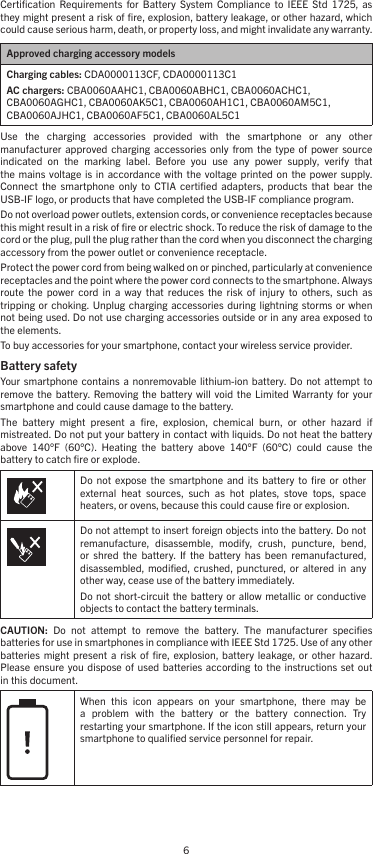 6Certiﬁcation  Requirements  for  Battery  System  Compliance  to  IEEE  Std  1725,  as they might present a risk of ﬁre, explosion, battery leakage, or other hazard, which could cause serious harm, death, or property loss, and might invalidate any warranty.Approved charging accessory modelsCharging cables: CDA0000113CF, CDA0000113C1AC chargers: CBA0060AAHC1, CBA0060ABHC1, CBA0060ACHC1, CBA0060AGHC1, CBA0060AK5C1, CBA0060AH1C1, CBA0060AM5C1, CBA0060AJHC1, CBA0060AF5C1, CBA0060AL5C1Use  the  charging  accessories  provided  with  the  smartphone  or  any  other  manufacturer  approved charging  accessories  only  from the  type  of  power  source indicated  on  the  marking  label.  Before  you  use  any  power  supply,  verify  that the  mains voltage  is in  accordance with  the  voltage printed  on the  power  supply. Connect  the  smartphone  only  to CTIA  certiﬁed  adapters,  products  that  bear the USB-IF logo, or products that have completed the USB-IF compliance program.Do not overload power outlets, extension cords, or convenience receptacles because this might result in a risk of ﬁre or electric shock. To reduce the risk of damage to the cord or the plug, pull the plug rather than the cord when you disconnect the charging accessory from the power outlet or convenience receptacle.Protect the power cord from being walked on or pinched, particularly at convenience receptacles and the point where the power cord connects to the smartphone. Always route  the  power  cord  in  a  way  that  reduces  the  risk  of  injury  to  others,  such  as tripping or  choking. Unplug charging  accessories during  lightning storms  or when not being used. Do not use charging accessories outside or in any area exposed to the elements.To buy accessories for your smartphone, contact your wireless service provider.Battery safety Your smartphone  contains  a nonremovable  lithium-ion  battery.  Do not  attempt  to remove  the battery.  Removing the  battery  will  void the  Limited  Warranty for  your smartphone and could cause damage to the battery.The  battery  might  present  a  ﬁre,  explosion,  chemical  burn,  or  other  hazard  if mistreated. Do not put your battery in contact with liquids. Do not heat the battery above  140°F  (60°C).  Heating  the  battery  above  140°F  (60°C)  could  cause  the battery to catch ﬁre or explode.Do  not  expose  the  smartphone  and its  battery  to ﬁre  or other external  heat  sources,  such  as  hot  plates,  stove  tops,  space heaters, or ovens, because this could cause ﬁre or explosion.Do not attempt to insert foreign objects into the battery. Do not remanufacture,  disassemble,  modify,  crush,  puncture,  bend, or  shred  the  battery.  If  the  battery  has  been  remanufactured, disassembled, modiﬁed,  crushed, punctured,  or  altered  in any other way, cease use of the battery immediately.Do not  short-circuit  the battery  or allow metallic  or conductive objects to contact the battery terminals.CAUTION:  Do  not  attempt  to  remove  the  battery.  The  manufacturer  speciﬁes batteries for use in smartphones in compliance with IEEE Std 1725. Use of any other batteries  might present  a  risk  of ﬁre,  explosion,  battery  leakage,  or  other  hazard. Please ensure  you dispose  of used  batteries according  to the  instructions set  out in this document.When  this  icon  appears  on  your  smartphone,  there  may  be a  problem  with  the  battery  or  the  battery  connection.  Try restarting your smartphone. If the icon still appears, return your smartphone to qualiﬁed service personnel for repair.