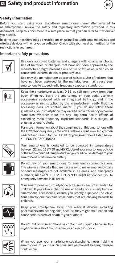 4Safety and product informationSafety informationBefore  you  start  using  your  BlackBerry  smartphone  (hereinafter  referred  to as  smartphone),  review  the  safety  and  regulatory  information  provided  in  this document. Keep this document in a safe place so that you can refer to it whenever you need it.In some countries there may be restrictions on using Bluetooth enabled devices and wireless devices with encryption software. Check with your local authorities for the restrictions in your area.Important safety precautions Use only  approved batteries  and  chargers with  your  smartphone. Use of  batteries  or  chargers  that  have  not been  approved  by the manufacturer might present a risk of ﬁre or explosion, which could cause serious harm, death, or property loss. Use only the manufacturer approved holsters. Use of holsters that have  not  been  approved  by  the  manufacturer  may  cause  your smartphone to exceed radio frequency exposure standards.Keep  the  smartphone  at  least  0.39  in.  (10  mm)  away  from  your body.  When  you  carry  the  smartphone  on  your  body,  use  only accessories  equipped  with  an  integrated  belt  clip,  and  if  the accessory  is  not  supplied  by  the  manufacturer,  verify  that  the accessory  does  not  contain  metal.  If  you  do  not  follow  these guidelines, your smartphone may exceed radio frequency exposure standards.  Whether  there  are  any  long  term  health  eects  of exceeding  radio  frequency  exposure  standards  is  a  subject  of ongoing scientiﬁc study.For more information about the compliance of this smartphone with the FCC radio frequency emission guidelines, visit www.fcc.gov/oet/ea/fccid and search for the FCC ID for your smartphone listed below. • FCC ID: 2ACCJN020Your  smartphone  is  designed  to  be  operated  in  temperatures between 32 and 113°F (0 and 45°C). Use of your smartphone outside of the recommended temperature range could cause damage to your smartphone or lithium-ion battery.Do  not  rely  on  your smartphone  for  emergency communications. The wireless networks that are necessary to make emergency calls or  send  messages  are  not  available  in  all  areas,  and  emergency numbers, such as 911, 112, 119, or 999, might not connect you to emergency services in all areas.Your smartphone and smartphone accessories are not intended for children. If you allow a  child to use or  handle your smartphone  or smartphone  accessories,  ensure  you  strictly  supervise  the  child. Your smartphone contains small parts that are choking hazards to children. Keep  your  smartphone  away  from  medical  devices,  including pacemakers and hearing aids, because they might malfunction and cause serious harm or death to you or others. Do  not  put your  smartphone  in  contact  with liquids  because  this might cause a short circuit, a ﬁre, or an electric shock. When  you  use  your  smartphone  speakerphone,  never  hold  the smartphone  to  your  ear.  Serious  and permanent  hearing  damage could occur. EN
