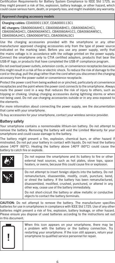 6Certiﬁcation  Requirements  for  Battery  System  Compliance  to  IEEE  Std  1725,  as they might present a risk of ﬁre, explosion, battery leakage, or other hazard, which could cause serious harm, death, or property loss, and might invalidate any warranty.Approved charging accessory modelsCharging cables: CDA0000113CF, CDA0000113C1AC chargers: CBA0060AAHC1, CBA0060ABHC1, CBA0060ACHC1, CBA0060AGHC1, CBA0060AK5C1, CBA0060AH1C1, CBA0060AM5C1, CBA0060AJHC1, CBA0060AF5C1, CBA0060AL5C1Use  the  charging  accessories  provided  with  the  smartphone  or  any  other  manufacturer  approved charging  accessories  only  from the  type  of  power  source indicated  on  the  marking  label.  Before  you  use  any  power  supply,  verify  that the  mains voltage  is in  accordance with  the  voltage printed  on the  power  supply. Connect  the  smartphone  only  to CTIA  certiﬁed  adapters,  products  that  bear the USB-IF logo, or products that have completed the USB-IF compliance program.Do not overload power outlets, extension cords, or convenience receptacles because this might result in a risk of ﬁre or electric shock. To reduce the risk of damage to the cord or the plug, pull the plug rather than the cord when you disconnect the charging accessory from the power outlet or convenience receptacle.Protect the power cord from being walked on or pinched, particularly at convenience receptacles and the point where the power cord connects to the smartphone. Always route  the  power  cord  in  a  way  that  reduces  the  risk  of  injury  to  others,  such  as tripping or  choking. Unplug charging  accessories during  lightning storms  or when not being used. Do not use charging accessories outside or in any area exposed to the elements.For  more  information  about  connecting the  power supply, see  the documentation that came with your smartphone.To buy accessories for your smartphone, contact your wireless service provider.Battery safety Your smartphone  contains  a nonremovable  lithium-ion  battery.  Do not  attempt  to remove  the battery.  Removing the  battery  will  void the  Limited  Warranty for  your smartphone and could cause damage to the battery.The  battery  might  present  a  ﬁre,  explosion,  chemical  burn,  or  other  hazard  if mistreated. Do not put your battery in contact with liquids. Do not heat the battery above  140°F  (60°C).  Heating  the  battery  above  140°F  (60°C)  could  cause  the battery to catch ﬁre or explode.Do  not  expose  the  smartphone  and its  battery  to ﬁre  or other external  heat  sources,  such  as  hot  plates,  stove  tops,  space heaters, or ovens, because this could cause ﬁre or explosion.Do not attempt to insert foreign objects into the battery. Do not remanufacture,  disassemble,  modify,  crush,  puncture,  bend, or  shred  the  battery.  If  the  battery  has  been  remanufactured, disassembled, modiﬁed,  crushed, punctured,  or  altered  in any other way, cease use of the battery immediately.Do not  short-circuit  the battery  or allow metallic  or conductive objects to contact the battery terminals.CAUTION:  Do  not  attempt  to  remove  the  battery.  The  manufacturer  speciﬁes batteries for use in smartphones in compliance with IEEE Std 1725. Use of any other batteries  might present  a  risk  of ﬁre,  explosion,  battery  leakage,  or  other  hazard. Please ensure  you dispose  of used  batteries according  to the  instructions set  out in this document.When  this  icon  appears  on  your  smartphone,  there  may  be a  problem  with  the  battery  or  the  battery  connection.  Try restarting your smartphone. If the icon still appears, return your smartphone to qualiﬁed service personnel for repair.