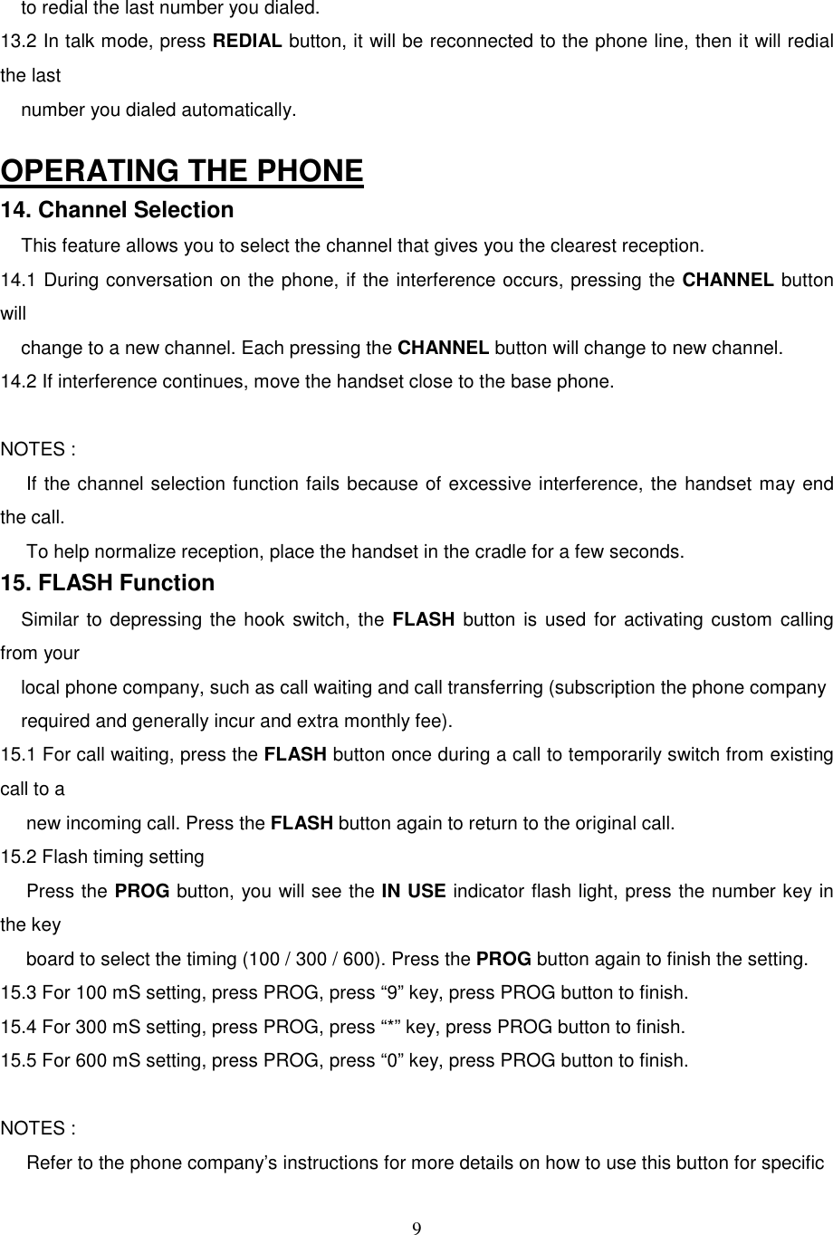 9    to redial the last number you dialed.13.2 In talk mode, press REDIAL button, it will be reconnected to the phone line, then it will redialthe last    number you dialed automatically.OPERATING THE PHONE14. Channel Selection    This feature allows you to select the channel that gives you the clearest reception.14.1 During conversation on the phone, if the interference occurs, pressing the CHANNEL buttonwill    change to a new channel. Each pressing the CHANNEL button will change to new channel.14.2 If interference continues, move the handset close to the base phone.NOTES :     If the channel selection function fails because of excessive interference, the handset may endthe call.     To help normalize reception, place the handset in the cradle for a few seconds.15. FLASH Function    Similar to depressing the hook switch, the FLASH button is used for activating custom callingfrom your    local phone company, such as call waiting and call transferring (subscription the phone company    required and generally incur and extra monthly fee).15.1 For call waiting, press the FLASH button once during a call to temporarily switch from existingcall to a     new incoming call. Press the FLASH button again to return to the original call.15.2 Flash timing setting     Press the PROG button, you will see the IN USE indicator flash light, press the number key inthe key     board to select the timing (100 / 300 / 600). Press the PROG button again to finish the setting.15.3 For 100 mS setting, press PROG, press “9” key, press PROG button to finish.15.4 For 300 mS setting, press PROG, press “*” key, press PROG button to finish.15.5 For 600 mS setting, press PROG, press “0” key, press PROG button to finish.NOTES :     Refer to the phone company’s instructions for more details on how to use this button for specific