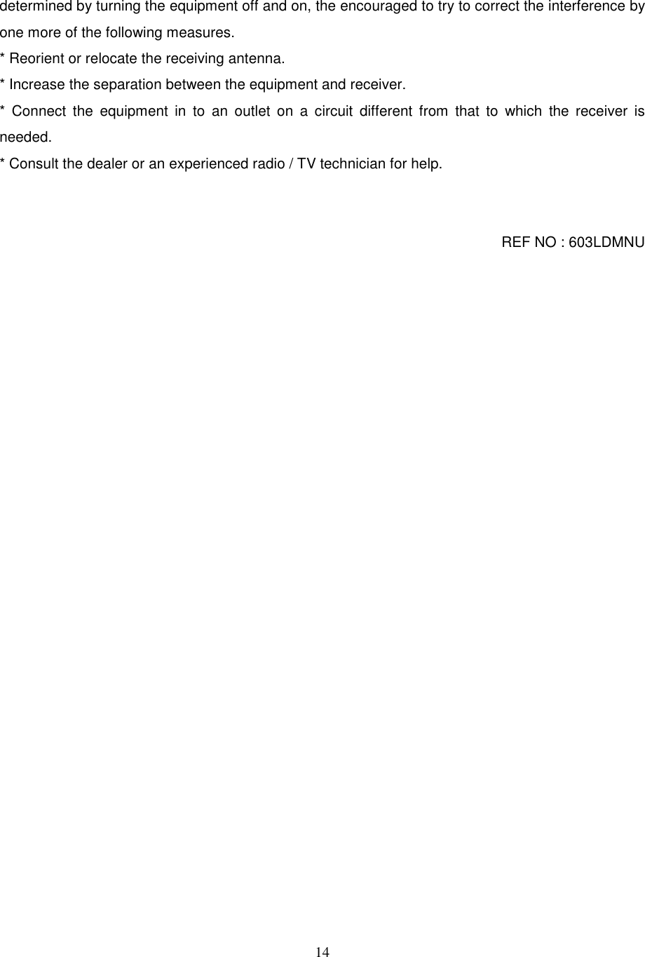 14determined by turning the equipment off and on, the encouraged to try to correct the interference byone more of the following measures.* Reorient or relocate the receiving antenna.* Increase the separation between the equipment and receiver.* Connect the equipment in to an outlet on a circuit different from that to which the receiver isneeded.* Consult the dealer or an experienced radio / TV technician for help.REF NO : 603LDMNU