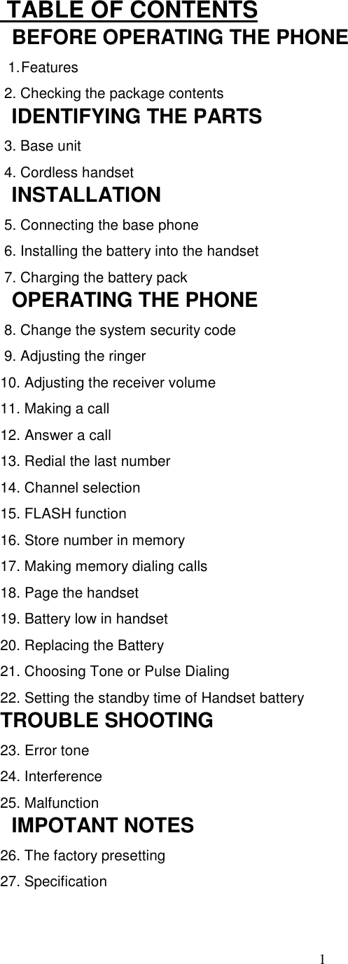 1 TABLE OF CONTENTS  BEFORE OPERATING THE PHONE1. Features 2. Checking the package contents  IDENTIFYING THE PARTS 3. Base unit 4. Cordless handset  INSTALLATION 5. Connecting the base phone 6. Installing the battery into the handset 7. Charging the battery pack  OPERATING THE PHONE 8. Change the system security code 9. Adjusting the ringer10. Adjusting the receiver volume11. Making a call12. Answer a call13. Redial the last number14. Channel selection15. FLASH function16. Store number in memory17. Making memory dialing calls18. Page the handset19. Battery low in handset20. Replacing the Battery21. Choosing Tone or Pulse Dialing22. Setting the standby time of Handset batteryTROUBLE SHOOTING23. Error tone24. Interference25. Malfunction  IMPOTANT NOTES26. The factory presetting27. Specification