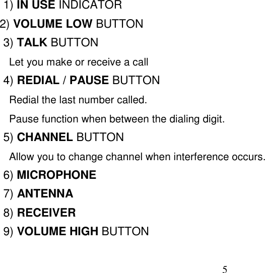 51) IN USE INDICATOR  2) VOLUME LOW BUTTON3) TALK BUTTON  Let you make or receive a call4) REDIAL / PAUSE BUTTON  Redial the last number called.  Pause function when between the dialing digit.5) CHANNEL BUTTON  Allow you to change channel when interference occurs.6) MICROPHONE7) ANTENNA8) RECEIVER9) VOLUME HIGH BUTTON