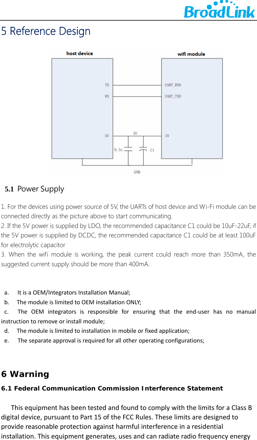    5 Reference Design  5.1  Power Supply 1. For the devices using power source of 5V, the UARTs of host device and Wi-Fi module can be connected directly as the picture above to start communicating.   2. If the 5V power is supplied by LDO, the recommended capacitance C1 could be 10uF-22uF, if the 5V power is supplied by DCDC, the recommended capacitance C1 could be at least 100uF for electrolytic capacitor 3. When the wifi module is working, the peak current could reach more than 350mA, the suggested current supply should be more than 400mA.   a.        ItisaOEM/IntegratorsInstallationManual;b.       ThemoduleislimitedtoOEMinstallationONLY;c.        TheOEMintegratorsisresponsibleforensuringthattheend‐userhasnomanualinstructiontoremoveorinstallmodule;d.       Themoduleislimitedtoinstallationinmobileorfixedapplication;e.        Theseparateapprovalisrequiredforallotheroperatingconfigurations;  6 Warning6.1 Federal Communication Commission Interference Statement   ThisequipmenthasbeentestedandfoundtocomplywiththelimitsforaClassBdigitaldevice,pursuanttoPart15oftheFCCRules.Theselimitsaredesignedtoprovidereasonableprotectionagainstharmfulinterferenceinaresidentialinstallation.Thisequipmentgenerates,usesandcanradiateradiofrequencyenergy