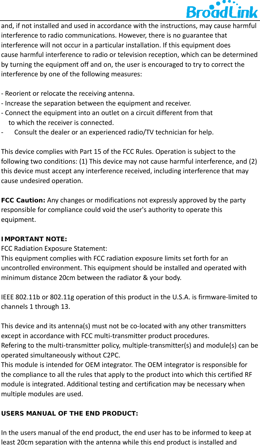    and,ifnotinstalledandusedinaccordancewiththeinstructions,maycauseharmfulinterferencetoradiocommunications.However,thereisnoguaranteethatinterferencewillnotoccurinaparticularinstallation.Ifthisequipmentdoescauseharmfulinterferencetoradioortelevisionreception,whichcanbedeterminedbyturningtheequipmentoffandon,theuserisencouragedtotrytocorrecttheinterferencebyoneofthefollowingmeasures:‐Reorientorrelocatethereceivingantenna.‐Increasetheseparationbetweentheequipmentandreceiver.‐Connecttheequipmentintoanoutletonacircuitdifferentfromthattowhichthereceiverisconnected.‐ Consultthedealeroranexperiencedradio/TVtechnicianforhelp.ThisdevicecomplieswithPart15oftheFCCRules.Operationissubjecttothefollowingtwoconditions:(1)Thisdevicemaynotcauseharmfulinterference,and(2)thisdevicemustacceptanyinterferencereceived,includinginterferencethatmaycauseundesiredoperation.FCC Caution:Anychangesormodificationsnotexpresslyapprovedbythepartyresponsibleforcompliancecouldvoidtheuser'sauthoritytooperatethisequipment.IMPORTANT NOTE:FCCRadiationExposureStatement:ThisequipmentcomplieswithFCCradiationexposurelimitssetforthforanuncontrolledenvironment.Thisequipmentshouldbeinstalledandoperatedwithminimumdistance20cmbetweentheradiator&amp;yourbody.IEEE802.11bor802.11goperationofthisproductintheU.S.A.isfirmware‐limitedtochannels1through13.Thisdeviceanditsantenna(s)mustnotbeco‐locatedwithanyothertransmittersexceptinaccordancewithFCCmulti‐transmitterproductprocedures.Referingtothemulti‐transmitterpolicy,multiple‐transmitter(s)andmodule(s)canbeoperatedsimultaneouslywithoutC2PC.ThismoduleisintendedforOEMintegrator.TheOEMintegratorisresponsibleforthecompliancetoalltherulesthatapplytotheproductintowhichthiscertifiedRFmoduleisintegrated.Additionaltestingandcertificationmaybenecessarywhenmultiplemodulesareused.USERS MANUAL OF THE END PRODUCT:Intheusersmanualoftheendproduct,theenduserhastobeinformedtokeepatleast20cmseparationwiththeantennawhilethisendproductisinstalledand