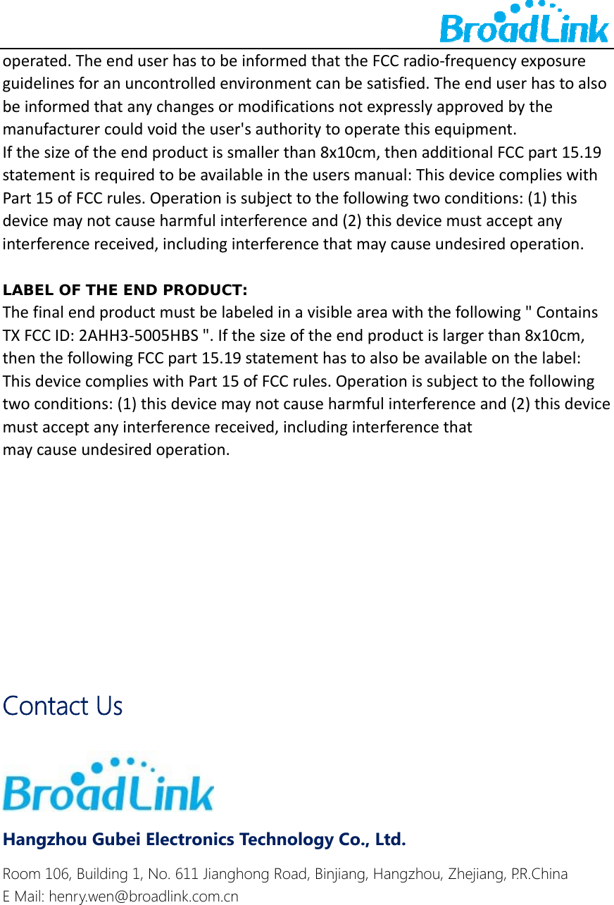    operated.TheenduserhastobeinformedthattheFCCradio‐frequencyexposureguidelinesforanuncontrolledenvironmentcanbesatisfied.Theenduserhastoalsobeinformedthatanychangesormodificationsnotexpresslyapprovedbythemanufacturercouldvoidtheuser'sauthoritytooperatethisequipment.Ifthesizeoftheendproductissmallerthan8x10cm,thenadditionalFCCpart15.19statementisrequiredtobeavailableintheusersmanual:ThisdevicecomplieswithPart15ofFCCrules.Operationissubjecttothefollowingtwoconditions:(1)thisdevicemaynotcauseharmfulinterferenceand(2)thisdevicemustacceptanyinterferencereceived,includinginterferencethatmaycauseundesiredoperation.LABEL OF THE END PRODUCT:Thefinalendproductmustbelabeledinavisibleareawiththefollowing"ContainsTXFCCID:2AHH3‐5005HBS".Ifthesizeoftheendproductislargerthan8x10cm,thenthefollowingFCCpart15.19statementhastoalsobeavailableonthelabel:ThisdevicecomplieswithPart15ofFCCrules.Operationissubjecttothefollowingtwoconditions:(1)thisdevicemaynotcauseharmfulinterferenceand(2)thisdevicemustacceptanyinterferencereceived,includinginterferencethatmaycauseundesiredoperation.      Contact Us  Hangzhou Gubei Electronics Technology Co., Ltd. Room 106, Building 1, No. 611 Jianghong Road, Binjiang, Hangzhou, Zhejiang, P.R.China E Mail: henry.wen@broadlink.com.cn 