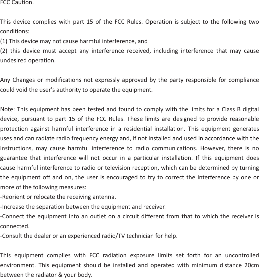FCC Caution.  This device complies with part 15 of the FCC Rules. Operation is subject to the following two conditions:  (1) This device may not cause harmful interference, and   (2) this device must accept any interference received, including interference that may cause undesired operation.  Any Changes or modifications not expressly approved by the party responsible for compliance could void the user's authority to operate the equipment.  Note: This equipment has been tested and found to comply with the limits for a Class B digital device, pursuant to part 15 of the FCC Rules. These limits are designed to provide reasonable protection against harmful interference in a residential installation. This equipment generates uses and can radiate radio frequency energy and, if not installed and used in accordance with the instructions, may cause harmful interference to radio communications. However, there is no guarantee that interference will not occur in a particular installation. If this equipment does cause harmful interference to radio or television reception, which can be determined by turning the equipment off and on, the user is encouraged to try to correct the interference by one or more of the following measures: -Reorient or relocate the receiving antenna. -Increase the separation between the equipment and receiver. -Connect the equipment into an outlet on a circuit different from that to which the receiver is connected. -Consult the dealer or an experienced radio/TV technician for help.  This equipment complies with FCC radiation exposure limits set forth for an uncontrolled environment. This equipment should be installed and operated with minimum distance 20cm between the radiator &amp; your body.                 
