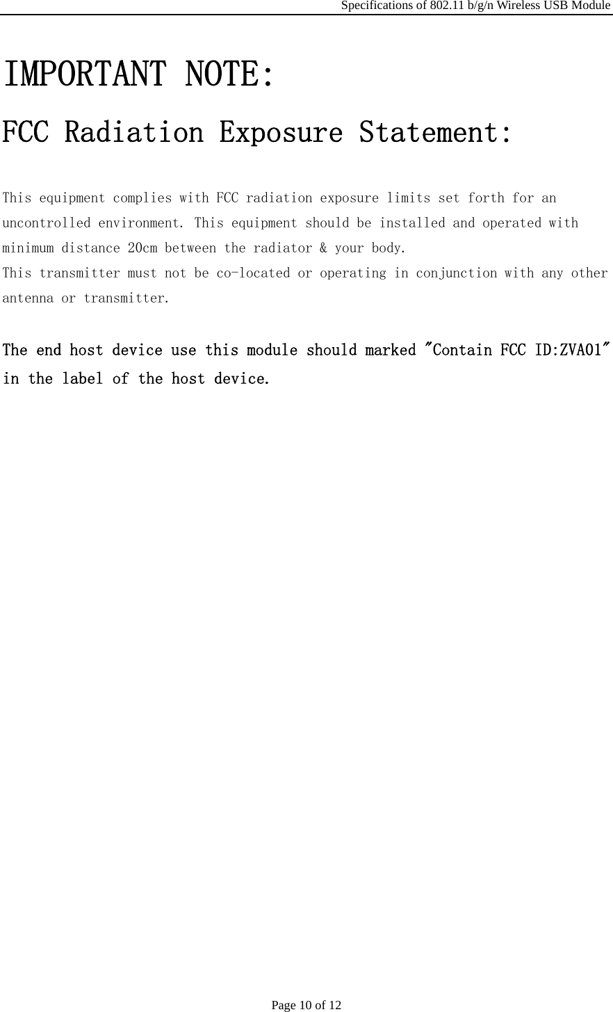 Specifications of 802.11 b/g/n Wireless USB Module Page 10 of 12 IMPORTANT NOTE:  FCC Radiation Exposure Statement:   This equipment complies with FCC radiation exposure limits set forth for an  uncontrolled environment. This equipment should be installed and operated with  minimum distance 20cm between the radiator &amp; your body.  This transmitter must not be co-located or operating in conjunction with any other  antenna or transmitter.  The end host device use this module should marked &quot;Contain FCC ID:ZVA01&quot; in the label of the host device.                     