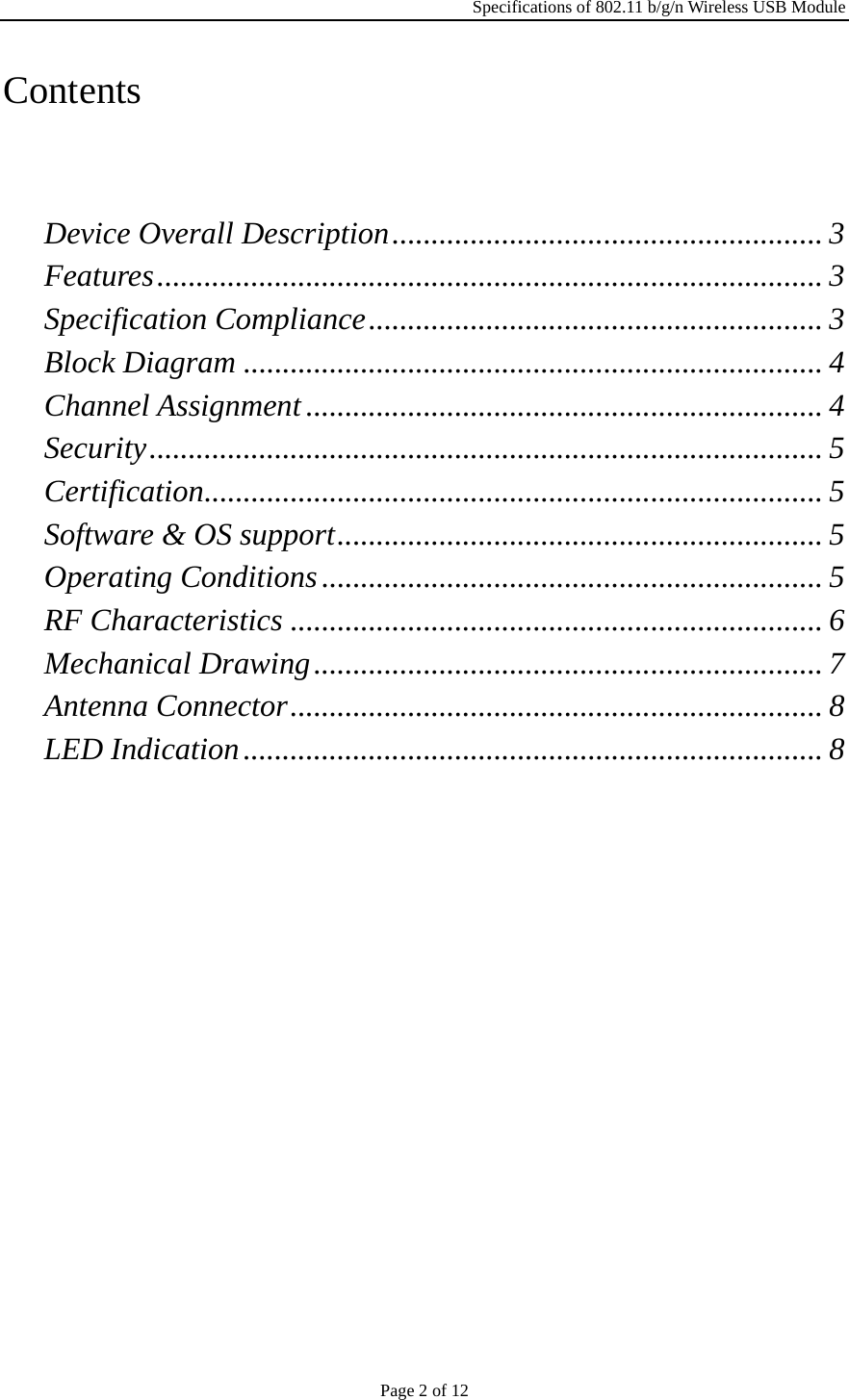 Specifications of 802.11 b/g/n Wireless USB Module Page 2 of 12 Contents   Device Overall Description ....................................................... 3 Features ..................................................................................... 3 Specification Compliance .......................................................... 3 Block Diagram .......................................................................... 4 Channel Assignment .................................................................. 4 Security ...................................................................................... 5 Certification ............................................................................... 5 Software &amp; OS support .............................................................. 5 Operating Conditions ................................................................ 5 RF Characteristics .................................................................... 6 Mechanical Drawing ................................................................. 7 Antenna Connector .................................................................... 8 LED Indication .......................................................................... 8 