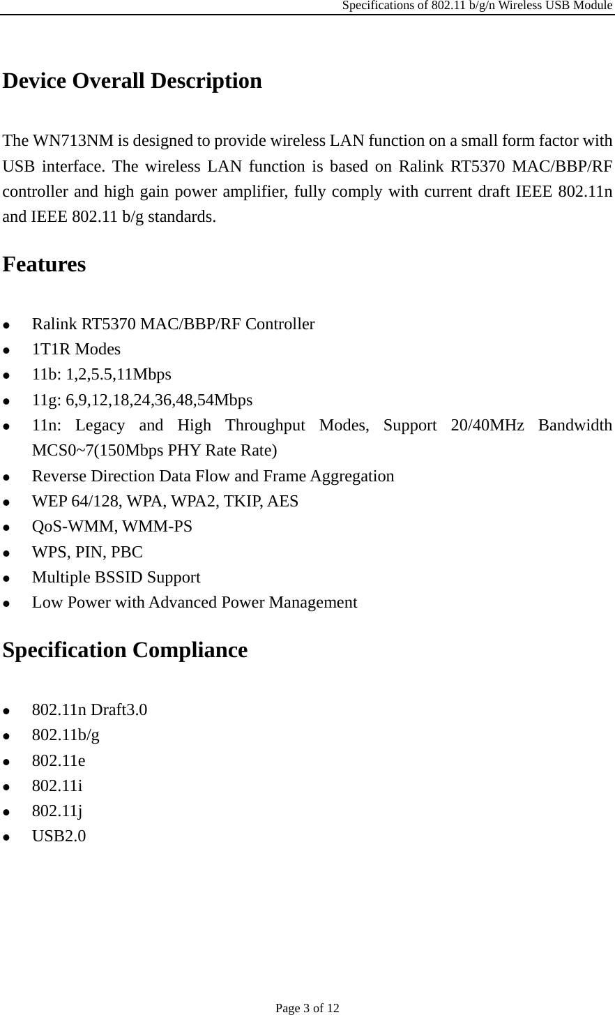 Specifications of 802.11 b/g/n Wireless USB Module Page 3 of 12 Device Overall Description The WN713NM is designed to provide wireless LAN function on a small form factor with USB interface. The wireless LAN function is based on Ralink RT5370 MAC/BBP/RF controller and high gain power amplifier, fully comply with current draft IEEE 802.11n and IEEE 802.11 b/g standards. Features z Ralink RT5370 MAC/BBP/RF Controller z 1T1R Modes z 11b: 1,2,5.5,11Mbps z 11g: 6,9,12,18,24,36,48,54Mbps z 11n: Legacy and High Throughput Modes, Support 20/40MHz Bandwidth MCS0~7(150Mbps PHY Rate Rate) z Reverse Direction Data Flow and Frame Aggregation z WEP 64/128, WPA, WPA2, TKIP, AES z QoS-WMM, WMM-PS z WPS, PIN, PBC z Multiple BSSID Support z Low Power with Advanced Power Management Specification Compliance z 802.11n Draft3.0 z 802.11b/g z 802.11e z 802.11i z 802.11j z USB2.0 