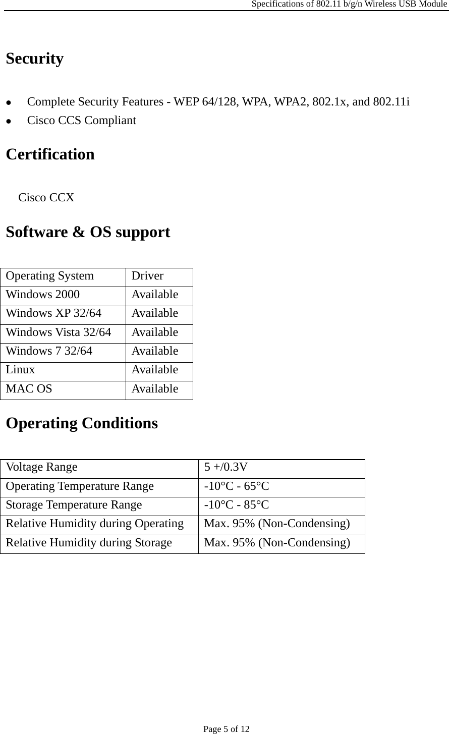 Specifications of 802.11 b/g/n Wireless USB Module Page 5 of 12 Security z Complete Security Features - WEP 64/128, WPA, WPA2, 802.1x, and 802.11i z Cisco CCS Compliant Certification ٛ Cisco CCX Software &amp; OS support Operating System  Driver Windows 2000  Available Windows XP 32/64  Available Windows Vista 32/64  Available Windows 7 32/64  Available Linux Available MAC OS  Available Operating Conditions Voltage Range  5 +/0.3V Operating Temperature Range  -10°C - 65°C Storage Temperature Range  -10°C - 85°C Relative Humidity during Operating  Max. 95% (Non-Condensing) Relative Humidity during Storage  Max. 95% (Non-Condensing) 