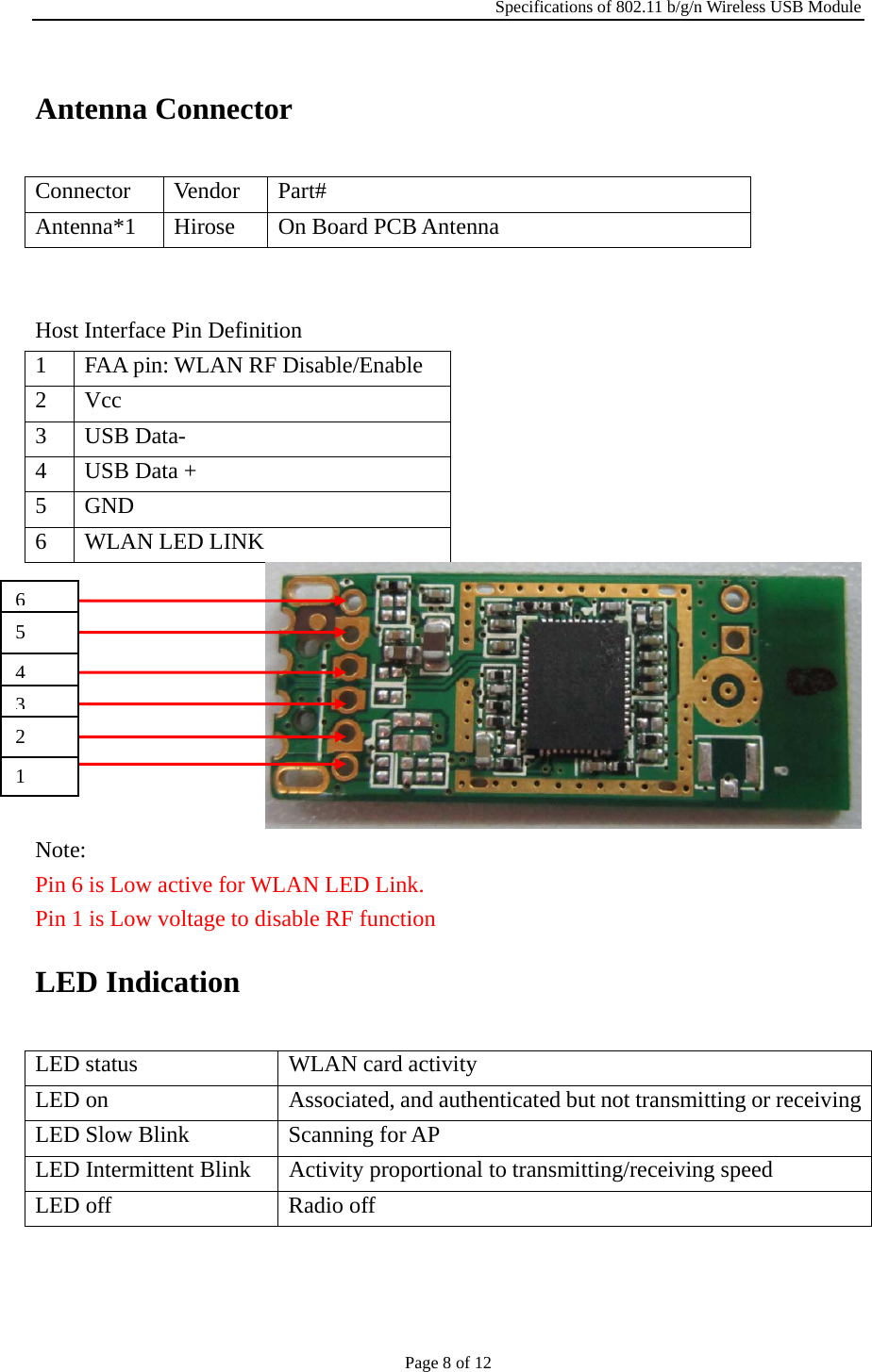 Specifications of 802.11 b/g/n Wireless USB Module Page 8 of 12 Antenna Connector Connector Vendor Part# Antenna*1 Hirose  On Board PCB Antenna   Host Interface Pin Definition 1  FAA pin: WLAN RF Disable/Enable 2 Vcc 3 USB Data- 4  USB Data + 5 GND 6  WLAN LED LINK  Note: Pin 6 is Low active for WLAN LED Link. Pin 1 is Low voltage to disable RF function LED Indication LED status  WLAN card activity LED on  Associated, and authenticated but not transmitting or receivingLED Slow Blink  Scanning for AP LED Intermittent Blink  Activity proportional to transmitting/receiving speed LED off  Radio off 65 432 1 