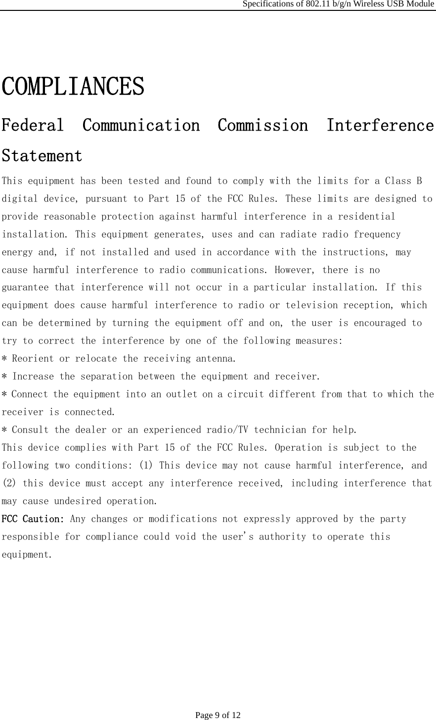 Specifications of 802.11 b/g/n Wireless USB Module Page 9 of 12 COMPLIANCES  Federal  Communication  Commission  Interference  Statement  This equipment has been tested and found to comply with the limits for a Class B  digital device, pursuant to Part 15 of the FCC Rules. These limits are designed to  provide reasonable protection against harmful interference in a residential  installation. This equipment generates, uses and can radiate radio frequency  energy and, if not installed and used in accordance with the instructions, may  cause harmful interference to radio communications. However, there is no  guarantee that interference will not occur in a particular installation. If this  equipment does cause harmful interference to radio or television reception, which  can be determined by turning the equipment off and on, the user is encouraged to  try to correct the interference by one of the following measures:  * Reorient or relocate the receiving antenna.  * Increase the separation between the equipment and receiver.  * Connect the equipment into an outlet on a circuit different from that to which the  receiver is connected.  * Consult the dealer or an experienced radio/TV technician for help.  This device complies with Part 15 of the FCC Rules. Operation is subject to the  following two conditions: (1) This device may not cause harmful interference, and  (2) this device must accept any interference received, including interference that  may cause undesired operation.  FCC Caution: Any changes or modifications not expressly approved by the party  responsible for compliance could void the user&apos;s authority to operate this  equipment.   