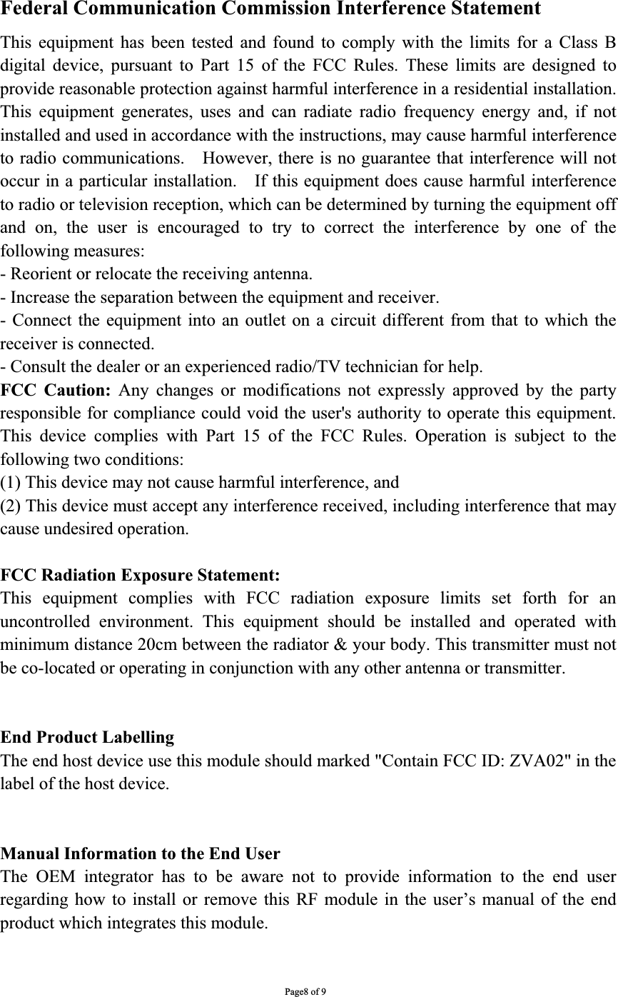 Federal Communication Commission Interference Statement   This equipment has been tested and found to comply with the limits for a Class B digital device, pursuant to Part 15 of the FCC Rules. These limits are designed to provide reasonable protection against harmful interference in a residential installation. This equipment generates, uses and can radiate radio frequency energy and, if not installed and used in accordance with the instructions, may cause harmful interference to radio communications.    However, there is no guarantee that interference will not occur in a particular installation.    If this equipment does cause harmful interference to radio or television reception, which can be determined by turning the equipment off and on, the user is encouraged to try to correct the interference by one of the following measures:   - Reorient or relocate the receiving antenna.   - Increase the separation between the equipment and receiver.   - Connect the equipment into an outlet on a circuit different from that to which the receiver is connected.   - Consult the dealer or an experienced radio/TV technician for help.   FCC Caution: Any changes or modifications not expressly approved by the party responsible for compliance could void the user&apos;s authority to operate this equipment. This device complies with Part 15 of the FCC Rules. Operation is subject to the following two conditions:   (1) This device may not cause harmful interference, and (2) This device must accept any interference received, including interference that may cause undesired operation.   FCC Radiation Exposure Statement:       This equipment complies with FCC radiation exposure limits set forth for an uncontrolled environment. This equipment should be installed and operated with minimum distance 20cm between the radiator &amp; your body. This transmitter must not be co-located or operating in conjunction with any other antenna or transmitter.     End Product Labelling     The end host device use this module should marked &quot;Contain FCC ID: ZVA02&quot; in the label of the host device. Manual Information to the End User     The OEM integrator has to be aware not to provide information to the end user regarding how to install or remove this RF module in the user’s manual of the end product which integrates this module.     Page8 of 9 