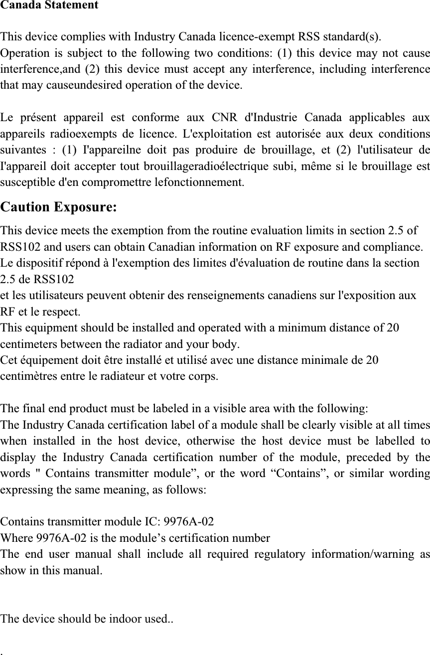 Canada Statement This device complies with Industry Canada licence-exempt RSS standard(s). Operation is subject to the following two conditions: (1) this device may not cause interference,and (2) this device must accept any interference, including interference that may causeundesired operation of the device. Le présent appareil est conforme aux CNR d&apos;Industrie Canada applicables aux appareils radioexempts de licence. L&apos;exploitation est autorisée aux deux conditions suivantes : (1) I&apos;appareilne doit pas produire de brouillage, et (2) l&apos;utilisateur de I&apos;appareil doit accepter tout brouillageradioélectrique subi, même si le brouillage est susceptible d&apos;en compromettre lefonctionnement. Caution Exposure: This device meets the exemption from the routine evaluation limits in section 2.5 of RSS102 and users can obtain Canadian information on RF exposure and compliance. Le dispositif répond à l&apos;exemption des limites d&apos;évaluation de routine dans la section 2.5 de RSS102 et les utilisateurs peuvent obtenir des renseignements canadiens sur l&apos;exposition aux RF et le respect. This equipment should be installed and operated with a minimum distance of 20 centimeters between the radiator and your body. Cet équipement doit être installé et utilisé avec une distance minimale de 20 centimètres entre le radiateur et votre corps. The final end product must be labeled in a visible area with the following: The Industry Canada certification label of a module shall be clearly visible at all times when installed in the host device, otherwise the host device must be labelled to display the Industry Canada certification number of the module, preceded by the words &quot; Contains transmitter module”, or the word “Contains”, or similar wording expressing the same meaning, as follows:   Contains transmitter module IC: 9976A-02 Where 9976A-02 is the module’s certification number The end user manual shall include all required regulatory information/warning as show in this manual.  The device should be indoor used.. .                                     Page9 of 9 