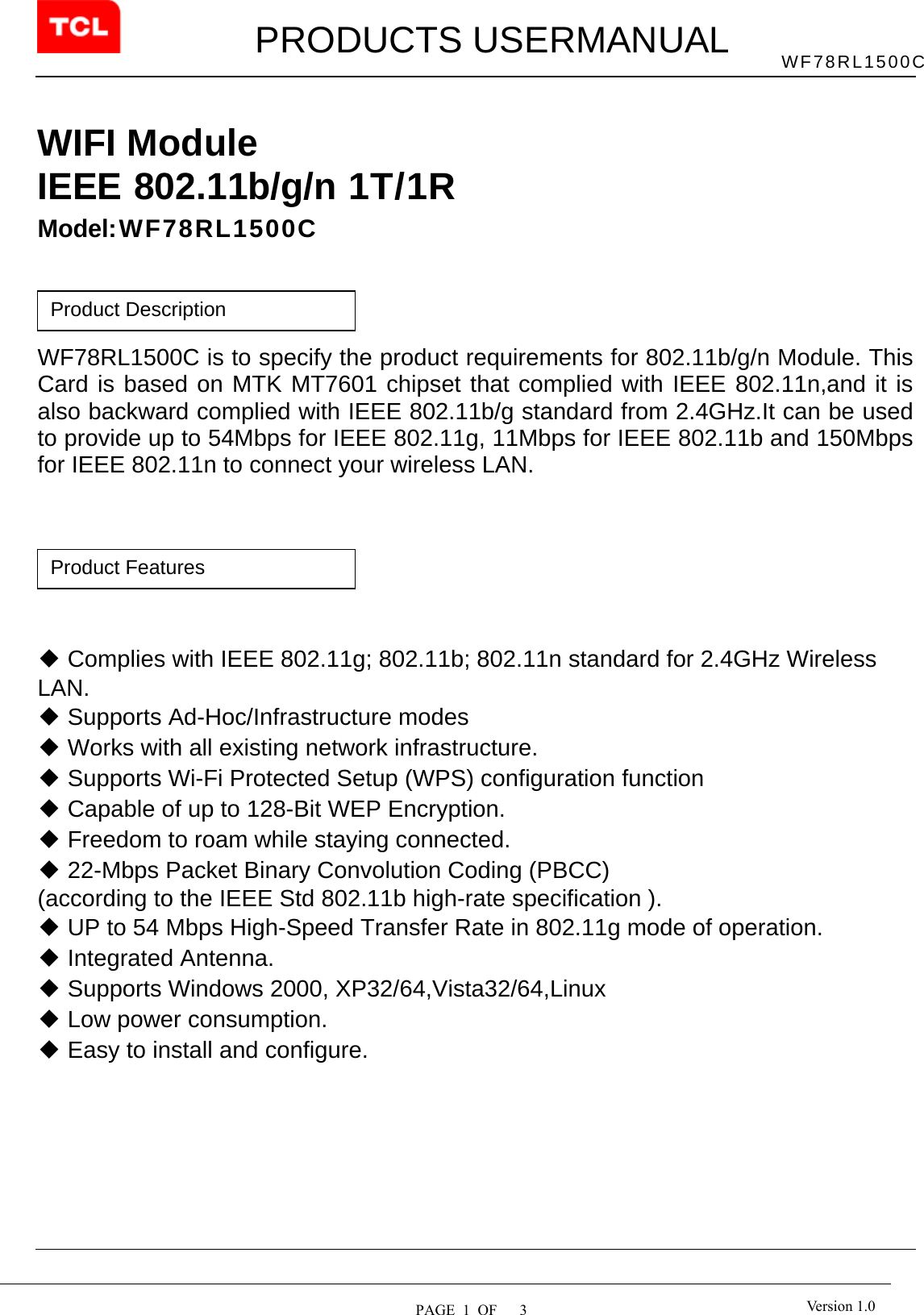         PRODUCTS USERMANUAL  PAGE  1  OF   3 WF78RL1500C Version 1.0 WIFI Module IEEE 802.11b/g/n 1T/1R  Model:WF78RL1500C     WF78RL1500C is to specify the product requirements for 802.11b/g/n Module. This Card is based on MTK MT7601 chipset that complied with IEEE 802.11n,and it is also backward complied with IEEE 802.11b/g standard from 2.4GHz.It can be used to provide up to 54Mbps for IEEE 802.11g, 11Mbps for IEEE 802.11b and 150Mbps for IEEE 802.11n to connect your wireless LAN.         ◆ Complies with IEEE 802.11g; 802.11b; 802.11n standard for 2.4GHz Wireless LAN. ◆ Supports Ad-Hoc/Infrastructure modes ◆ Works with all existing network infrastructure. ◆ Supports Wi-Fi Protected Setup (WPS) configuration function ◆ Capable of up to 128-Bit WEP Encryption. ◆ Freedom to roam while staying connected. ◆ 22-Mbps Packet Binary Convolution Coding (PBCC) (according to the IEEE Std 802.11b high-rate specification ). ◆ UP to 54 Mbps High-Speed Transfer Rate in 802.11g mode of operation. ◆ Integrated Antenna. ◆ Supports Windows 2000, XP32/64,Vista32/64,Linux ◆ Low power consumption. ◆ Easy to install and configure.           Product Features Product Description 