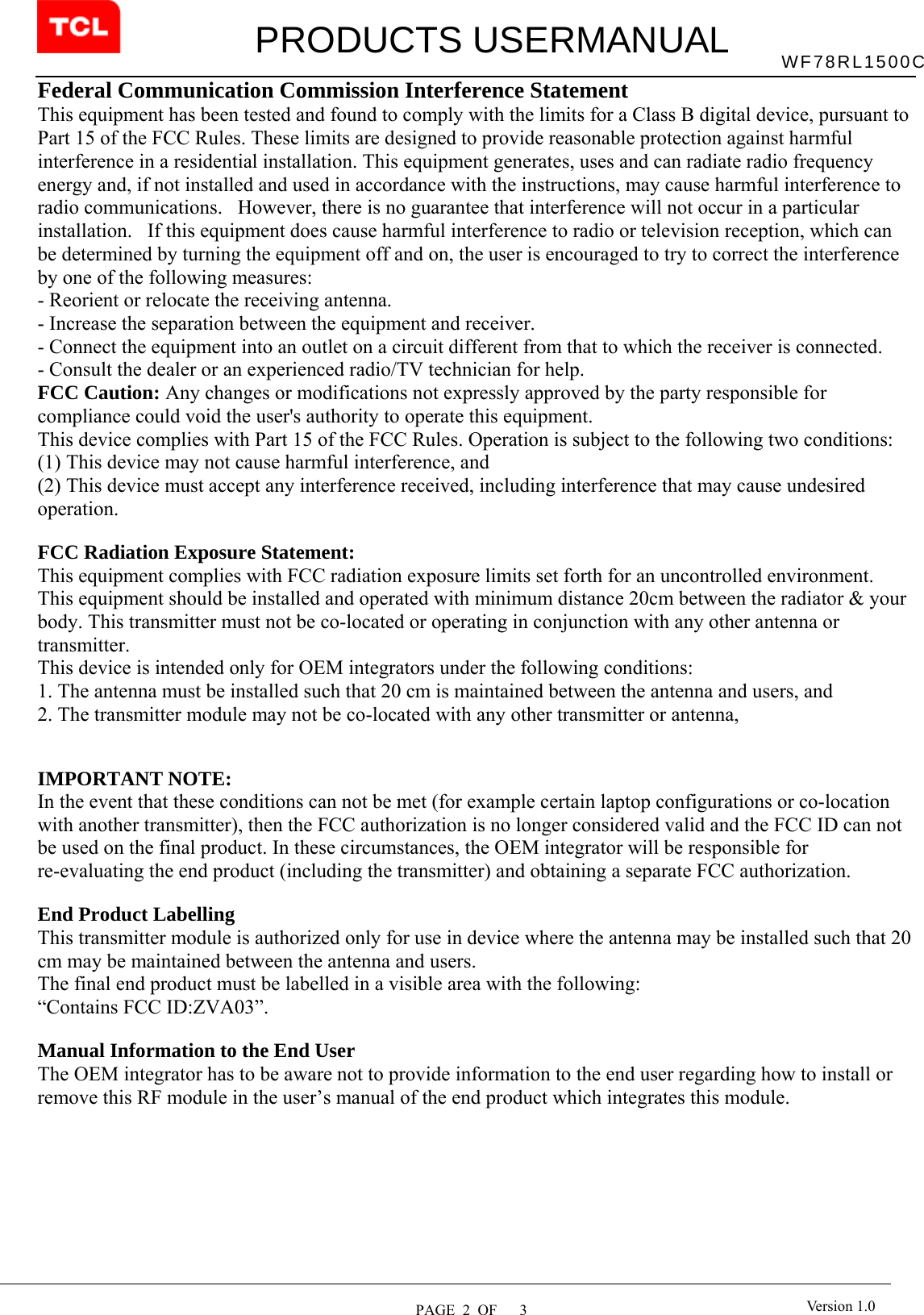         PRODUCTS USERMANUAL  PAGE  2  OF   3 WF78RL1500C Version 1.0Federal Communication Commission Interference Statement   This equipment has been tested and found to comply with the limits for a Class B digital device, pursuant to Part 15 of the FCC Rules. These limits are designed to provide reasonable protection against harmful interference in a residential installation. This equipment generates, uses and can radiate radio frequency energy and, if not installed and used in accordance with the instructions, may cause harmful interference to radio communications.   However, there is no guarantee that interference will not occur in a particular installation.   If this equipment does cause harmful interference to radio or television reception, which can be determined by turning the equipment off and on, the user is encouraged to try to correct the interference by one of the following measures:   - Reorient or relocate the receiving antenna.   - Increase the separation between the equipment and receiver.   - Connect the equipment into an outlet on a circuit different from that to which the receiver is connected.   - Consult the dealer or an experienced radio/TV technician for help.   FCC Caution: Any changes or modifications not expressly approved by the party responsible for compliance could void the user&apos;s authority to operate this equipment.   This device complies with Part 15 of the FCC Rules. Operation is subject to the following two conditions:   (1) This device may not cause harmful interference, and  (2) This device must accept any interference received, including interference that may cause undesired operation.    FCC Radiation Exposure Statement:     This equipment complies with FCC radiation exposure limits set forth for an uncontrolled environment. This equipment should be installed and operated with minimum distance 20cm between the radiator &amp; your body. This transmitter must not be co-located or operating in conjunction with any other antenna or transmitter.    This device is intended only for OEM integrators under the following conditions:     1. The antenna must be installed such that 20 cm is maintained between the antenna and users, and     2. The transmitter module may not be co-located with any other transmitter or antenna,       IMPORTANT NOTE:   In the event that these conditions can not be met (for example certain laptop configurations or co-location with another transmitter), then the FCC authorization is no longer considered valid and the FCC ID can not be used on the final product. In these circumstances, the OEM integrator will be responsible for re-evaluating the end product (including the transmitter) and obtaining a separate FCC authorization.      End Product Labelling     This transmitter module is authorized only for use in device where the antenna may be installed such that 20 cm may be maintained between the antenna and users.      The final end product must be labelled in a visible area with the following:         “Contains FCC ID:ZVA03”.         Manual Information to the End User     The OEM integrator has to be aware not to provide information to the end user regarding how to install or remove this RF module in the user’s manual of the end product which integrates this module.           