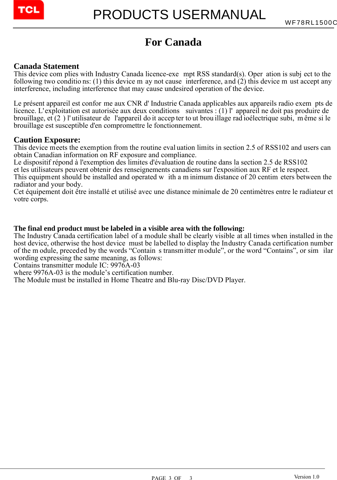         PRODUCTS USERMANUAL  PAGE  3  OF   3 WF78RL1500C Version 1.0 For Canada   Canada Statement     This device com plies with Industry Canada licence-exe mpt RSS standard(s). Oper ation is subj ect to the  following two conditio ns: (1) this device m ay not cause  interference, and (2) this device m ust accept any interference, including interference that may cause undesired operation of the device.    Le présent appareil est confor me aux CNR d&apos; Industrie Canada applicables aux appareils radio exem pts de licence. L&apos; exploitation est autorisée aux deux conditions  suivantes : (1) l&apos; appareil ne doit pas produire de brouillage, et (2 ) l&apos; utilisateur de  l&apos;appareil do it accep ter to ut brou illage rad ioélectrique subi,  m ême si le brouillage est susceptible d&apos;en compromettre le fonctionnement.   Caution Exposure:  This device meets the exemption from the routine eval uation limits in section 2.5 of RSS102 and users can obtain Canadian information on RF exposure and compliance.  Le dispositif répond à l&apos;exemption des limites d&apos;évaluation de routine dans la section 2.5 de RSS102  et les utilisateurs peuvent obtenir des renseignements canadiens sur l&apos;exposition aux RF et le respect.  This equipment should be installed and operated w ith a m inimum distance of 20 centim eters between the radiator and your body.  Cet équipement doit être installé et utilisé avec une distance minimale de 20 centimètres entre le radiateur et votre corps.     The final end product must be labeled in a visible area with the following:            The Industry Canada certification label of a module shall be clearly visible at all times when installed in the host device, otherwise the host device  must be labelled to display the Industry Canada certification number of the m odule, preced ed by the words “Contain s transmitter module”, or the word “Contains”, or sim ilar wording expressing the same meaning, as follows:      Contains transmitter module IC: 9976A-03      where 9976A-03 is the module’s certification number.   The Module must be installed in Home Theatre and Blu-ray Disc/DVD Player. 