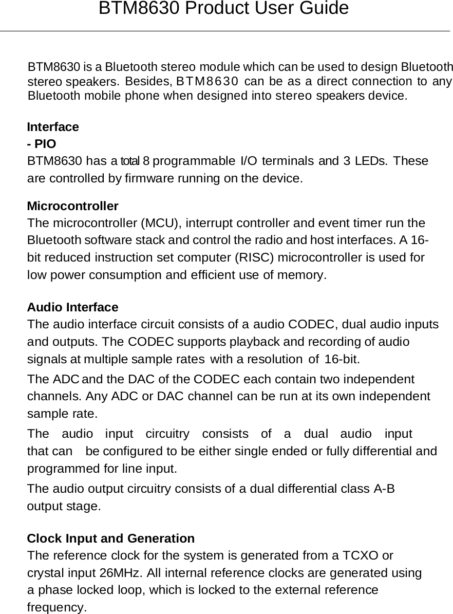 BTM8630 Product User Guide   BTM8630 is a Bluetooth stereo module which can be used to design Bluetooth stereo speakers. Besides, BTM8630 can be as a direct connection to any Bluetooth mobile phone when designed into stereo speakers device.   Interface - PIO BTM8630 has a total 8 programmable I/O terminals and 3 LEDs. These are controlled by firmware running on the device.  Microcontroller The microcontroller (MCU), interrupt controller and event timer run the Bluetooth software stack and control the radio and host interfaces. A 16-bit reduced instruction set computer (RISC) microcontroller is used for low power consumption and efficient use of memory.  Audio Interface The audio interface circuit consists of a audio CODEC, dual audio inputs and outputs. The CODEC supports playback and recording of audio signals at multiple sample rates with a resolution of 16-bit.   The ADC and the DAC of the CODEC each contain two independent channels. Any ADC or DAC channel can be run at its own independent sample rate. The  audio  input  circuitry  consists  of  a  dual  audio  input  that can  be configured to be either single ended or fully differential and programmed for line input. The audio output circuitry consists of a dual differential class A-B output stage.  Clock Input and Generation The reference clock for the system is generated from a TCXO or crystal input 26MHz. All internal reference clocks are generated using a phase locked loop, which is locked to the external reference frequency. 