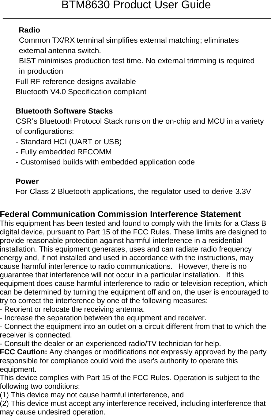 BTM8630 Product User Guide  Radio Common TX/RX terminal simplifies external matching; eliminates external antenna switch. BIST minimises production test time. No external trimming is required in production Full RF reference designs available Bluetooth V4.0 Specification compliant   Bluetooth Software Stacks CSR’s Bluetooth Protocol Stack runs on the on-chip and MCU in a variety of configurations: - Standard HCI (UART or USB) - Fully embedded RFCOMM - Customised builds with embedded application code   Power For Class 2 Bluetooth applications, the regulator used to derive 3.3V   Federal Communication Commission Interference Statement   This equipment has been tested and found to comply with the limits for a Class B digital device, pursuant to Part 15 of the FCC Rules. These limits are designed to provide reasonable protection against harmful interference in a residential installation. This equipment generates, uses and can radiate radio frequency energy and, if not installed and used in accordance with the instructions, may cause harmful interference to radio communications.   However, there is no guarantee that interference will not occur in a particular installation.   If this equipment does cause harmful interference to radio or television reception, which can be determined by turning the equipment off and on, the user is encouraged to try to correct the interference by one of the following measures:   - Reorient or relocate the receiving antenna.   - Increase the separation between the equipment and receiver.   - Connect the equipment into an outlet on a circuit different from that to which the receiver is connected.   - Consult the dealer or an experienced radio/TV technician for help.   FCC Caution: Any changes or modifications not expressly approved by the party responsible for compliance could void the user&apos;s authority to operate this equipment.   This device complies with Part 15 of the FCC Rules. Operation is subject to the following two conditions:   (1) This device may not cause harmful interference, and  (2) This device must accept any interference received, including interference that may cause undesired operation.    